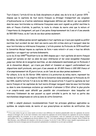 76
TToouutt dd''aabboorrdd,, ll''aarrttiiccllee 6633 bbiiss dduu CCooddee ddiisscciipplliinnaaiirree eett ppéénnaall,, iissssuu ddee llaa llooii dduu 22 jjaannvviieerr 11997799
ddiissppoossee qquuee llee ccaappiittaaiinnee ddee ttoouutt nnaavviirree ffrraannççaaiiss oouu ééttrraannggeerr ttrraannssppoorrttaanntt uunnee ccaarrggaaiissoonn
dd''hhyyddrrooccaarrbbuurreess oouu dd''aauuttrreess ssuubbssttaanncceess ddaannggeerreeuusseess ddééffiinniieess ppaarr ddééccrreett,, qquuii aauurraa ppéénnééttrréé
ddaannss lleess eeaauuxx tteerrrriittoorriiaalleess oouu iinnttéérriieeuurreess ffrraannççaaiisseess ssaannss aavvooiirr ssiiggnnaalléé aauu pprrééffeett mmaarriittiimmee llaa
ddaattee eett ll’’hheeuurree dd''eennttrrééee,, llaa ppoossiittiioonn,, llaa rroouuttee llaa vviitteessssee dduu nnaavviirree aaiinnssii qquuee llaa nnaattuurree eett
ll''iimmppoorrttaannccee dduu cchhaannggeemmeenntt,, eesstt ppuunnii dd''uunnee ppeeiinnee dd’’eemmpprriissoonnnneemmeenntt ddee 22 aannss eett dd''uunnee aammeennddee
ddee 550000 000000 ffrraannccss,, oouu ddee ll''uunnee ddee cceess ddeeuuxx ppeeiinneess sseeuulleemmeenntt..
DDee mmêêmmee,, lleess mmêêmmeess ppeeiinneess sseerroonntt aapppplliiqquuééeess àà ttoouutt ccaappiittaaiinnee qquuii nn''aauurraa ppaass ssiiggnnaalléé aauu pprrééffeett
mmaarriittiimmee ttoouutt aacccciiddeenntt ddee mmeerr ddoonntt ssoonn nnaavviirree aauurraa ééttéé vviiccttiimmee aalloorrss qquu''iill nnaavviigguuaaiitt ddaannss lleess
eeaauuxx tteerrrriittoorriiaalleess oouu iinnttéérriieeuurreess ffrraannççaaiisseess.. LL''aarrttiiccllee pprreemmiieerr dduu PPrroottooccoollee ddee 11997788 mmooddiiffiiaanntt
llaa CCoonnvveennttiioonn MMaarrppooll iimmppoossee aauu ccaappiittaaiinnee ddee ffaaiirree «« ssaannss rreettaarrdd »» eett aavveecc «« ttoouuss lleess ddééttaaiillss
ppoossssiibblleess »» uunn rraappppoorrtt ssuurr cceerrttaaiinnss éévvéénneemmeennttss..
LLaa llooii dduu 3311 mmaaii 11999900220099
mmooddiiffiiaanntt llaa llooii ddee 11998833 ddiissppoossee qquuee «« ttoouutt ccaappiittaaiinnee ddee nnaavviirree ffrraannççaaiiss
aauuqquueell eesstt ssuurrvveennuu eenn mmeerr oouu ddaannss lleess eeaauuxx iinnttéérriieeuurreess eett lleess vvooiieess nnaavviiggaabblleess ffrraannççaaiisseess
jjuussqquu''aauuxx lliimmiitteess ddee llaa nnaavviiggaattiioonn mmaarriittiimmee,, uunn ddeess éévvéénneemmeennttss mmeennttiioonnnnééss ppaarr llee PPrroottooccoollee II
ddee llaa CCoonnvveennttiioonn MMaarrppooll...... qquuii nn''aauurraa ppaass ééttaabbllii eett ttrraannssmmiiss uunn rraappppoorrtt ccoonnffoorrmméémmeenntt aauuxx
ddiissppoossiittiioonnss dduuddiitt pprroottooccoollee,, sseerraa ppuunnii dd''uunnee aammeennddee ddee 3300 000000 ffrraannccss àà 330000 000000 ffrraannccss eett
dd''uunn eemmpprriissoonnnneemmeenntt ddee 1155 jjoouurrss àà uunn aann,, oouu ddee ll''uunnee ddee cceess ddeeuuxx ppeeiinneess sseeuulleemmeenntt »»..
PPaarr aaiilllleeuurrss,, llaa llooii dduu 2266 fféévvrriieerr 11999966 rreellaattiivvee àà llaa pprrootteeccttiioonn dduu mmiilliieeuu mmaarriinn,, rreepprreennaanntt lleess
tteerrmmeess ddee ll''aarrttiiccllee 77--11 dduu cchhaappiittrree VVIIII ddee llaa CCoonnvveennttiioonn SSoollaass aammeennddééee ppaarr llee PPrroottooccoollee dduu 2233
mmaaii 11999911,, mmooddiiffiiee ll’’aarrttiiccllee 77--22 ddee llaa llooii ddee 11998833.. CCee nnoouuvveell aarrttiiccllee 77--22 ppuunniitt llee ccaappiittaaiinnee ddee ttoouutt
nnaavviirree ffrraannççaaiiss eett lleess ccaappiittaaiinneess ddee ttoouutt nnaavviirree ééttrraannggeerr nnaavviigguuaanntt ddaannss lleess eeaauuxx tteerrrriittoorriiaalleess
oouu ddaannss llaa zzoonnee ééccoonnoommiiqquuee eexxcclluussiivvee qquuii oommeetttteenntt dd''aaddrreesssseerr àà ll’’EEttaatt ccôôttiieerr llee pplluuss pprroocchhee
«« uunn ccoommppttee--rreenndduu aauussssii ddééttaaiilllléé qquuee ppoossssiibbllee ddeess cciirrccoonnssttaanncceess »» ddaannss lleessqquueelllleess eesstt
iinntteerrvveennuu ll''éévvéénneemmeenntt ddee mmeerr ppoouuvvaanntt oouu aayyaanntt eennttrraaîînnéé llaa ppeerrttee ddee ttoouutt oouu ppaarrttiiee ddeess
mmaarrcchhaannddiisseess ddaannggeerreeuusseess eenn ccoolliiss aauu sseennss ddee cceettttee CCoonnvveennttiioonn..
LL''OOMMII aa aaddooppttéé pplluussiieeuurrss rreeccoommmmaannddaattiioonnss ffiixxaanntt lleess pprriinncciippeess ggéénnéérraauuxx aapppplliiccaabblleess aauu
ssyyssttèèmmee ddee ccoommppttee--rreenndduu ddee nnaavviirree eett aauuxx pprreessccrriippttiioonnss eenn mmaattiièèrree ddee nnoottiiffiiccaattiioonn.. CCeess
209
C'est cette même loi qui est venue mettre un terme à une différence de situation préjudiciable entre les capitaines de navires
français et étrangers. En cas de rejet volontaire, tout comme les capitaines de navires français les capitaines de navires étrangers
étaient punissables. En revanche, en ce qui concernait les rejets involontaires, seuls les capitaines de navires français étaient
punissables; l'art. 8 al. 2 s'appliquant aux navires définis à l'art. 1er
c'est à dire uniquement aux navires français. Suite à l'affaire du
Kini Kersten, cette différence de situation a été mise en exergue. La loi du 31 mai 1990 est venue stipuler expressément que le
capitaine d'un navire étranger pouvait être poursuivi pénalement et condamné en cas de rejet accidentel.
 