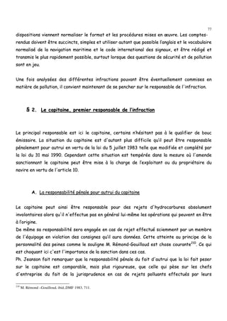 77
ddiissppoossiittiioonnss vviieennnneenntt nnoorrmmaalliisseerr llee ffoorrmmaatt eett lleess pprrooccéédduurreess mmiisseess eenn œœuuvvrree.. LLeess ccoommpptteess--
rreenndduuss ddooiivveenntt êêttrree ssuucccciinnccttss,, ssiimmpplleess eett uuttiilliisseerr aauuttaanntt qquuee ppoossssiibbllee ll’’aannggllaaiiss eett llee vvooccaabbuullaaiirree
nnoorrmmaalliisséé ddee llaa nnaavviiggaattiioonn mmaarriittiimmee eett llee ccooddee iinntteerrnnaattiioonnaall ddeess ssiiggnnaauuxx,, eett êêttrree rrééddiiggéé eett
ttrraannssmmiiss llee pplluuss rraappiiddeemmeenntt ppoossssiibbllee,, ssuurrttoouutt lloorrssqquuee ddeess qquueessttiioonnss ddee ssééccuurriittéé eett ddee ppoolllluuttiioonn
ssoonntt eenn jjeeuu..
UUnnee ffooiiss aannaallyyssééeess ddeess ddiifffféérreenntteess iinnffrraaccttiioonnss ppoouuvvaanntt êêttrree éévveennttuueelllleemmeenntt ccoommmmiisseess eenn
mmaattiièèrree ddee ppoolllluuttiioonn,, iill ccoonnvviieenntt mmaaiinntteennaanntt ddee ssee ppeenncchheerr ssuurr llee rreessppoonnssaabbllee ddee ll''iinnffrraaccttiioonn..
§§ 22.. LLee ccaappiittaaiinnee,, pprreemmiieerr rreessppoonnssaabbllee ddee ll’’iinnffrraaccttiioonn
LLee pprriinncciippaall rreessppoonnssaabbllee eesstt iiccii llee ccaappiittaaiinnee,, cceerrttaaiinnss nn’’hhééssiittaanntt ppaass àà llee qquuaalliiffiieerr ddee bboouucc
éémmiissssaaiirree.. LLaa ssiittuuaattiioonn dduu ccaappiittaaiinnee eesstt dd''aauuttaanntt pplluuss ddiiffffiicciillee qquu’’iill ppeeuutt êêttrree rreessppoonnssaabbllee
ppéénnaalleemmeenntt ppoouurr aauuttrruuii eenn vveerrttuu ddee llaa llooii dduu 55 jjuuiilllleett 11998833 tteellllee qquuee mmooddiiffiiééee eett ccoommppllééttéé ppaarr
llaa llooii dduu 3311 mmaaii 11999900.. CCeeppeennddaanntt cceettttee ssiittuuaattiioonn eesstt tteemmppéérrééee ddaannss llaa mmeessuurree ooùù ll''aammeennddee
ssaannccttiioonnnnaanntt llee ccaappiittaaiinnee ppeeuutt êêttrree mmiissee àà llaa cchhaarrggee ddee ll’’eexxppllooiittaanntt oouu dduu pprroopprriiééttaaiirree dduu
nnaavviirree eenn vveerrttuu ddee ll''aarrttiiccllee 1100..
AA.. LLaa rreessppoonnssaabbiilliittéé ppéénnaallee ppoouurr aauuttrruuii dduu ccaappiittaaiinnee
LLee ccaappiittaaiinnee ppeeuutt aaiinnssii êêttrree rreessppoonnssaabbllee ppoouurr ddeess rreejjeettss dd''hhyyddrrooccaarrbbuurreess aabbssoolluummeenntt
iinnvvoolloonnttaaiirreess aalloorrss qquu''iill nn''eeffffeeccttuuee ppaass eenn ggéénnéérraall lluuii--mmêêmmee lleess ooppéérraattiioonnss qquuii ppeeuuvveenntt eenn êêttrree
àà ll’’oorriiggiinnee..
DDee mmêêmmee ssaa rreessppoonnssaabbiilliittéé sseerraa eennggaaggééee eenn ccaass ddee rreejjeett eeffffeeccttuuéé sscciieemmmmeenntt ppaarr uunn mmeemmbbrree
ddee ll''ééqquuiippaaggee eenn vviioollaattiioonn ddeess ccoonnssiiggnneess qquu’’iill aauurraa ddoonnnnééeess.. CCeettttee aatttteeiinnttee aauu pprriinncciippee ddee llaa
ppeerrssoonnnnaalliittéé ddeess ppeeiinneess ccoommmmee llee ssoouulliiggnnee MM.. RRéémmoonndd--GGoouuiilllloouudd eesstt cchhoossee ccoouurraannttee221100
.. CCee qquuii
eesstt cchhooqquuaanntt iiccii cc''eesstt ll''iimmppoorrttaannccee ddee llaa ssaannccttiioonn ddaannss cceess ccaass..
PPhh.. JJeeaannssoonn ffaaiitt rreemmaarrqquueerr qquuee llaa rreessppoonnssaabbiilliittéé ppéénnaallee dduu ffaaiitt dd''aauuttrruuii qquuee llaa llooii ffaaiitt ppeesseerr
ssuurr llee ccaappiittaaiinnee eesstt ccoommppaarraabbllee,, mmaaiiss pplluuss rriiggoouurreeuussee,, qquuee cceellllee qquuii ppèèssee ssuurr lleess cchheeffss
dd''eennttrreepprriissee dduu ffaaiitt ddee llaa jjuurriisspprruuddeennccee eenn ccaass ddee rreejjeettss ppoolllluuaannttss eeffffeeccttuuééss ppaarr lleeuurrss
210
M. Rémond –Gouilloud, ibid.,DMF 1983, 711.
 