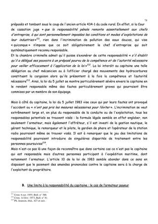 78
pprrééppoossééss eett ttoommbbaanntt ssoouuss llee ccoouupp ddee ll''aanncciieenn aarrttiiccllee 443344--11 dduu ccooddee rruurraall.. EEnn eeffffeett,, ssii llaa CCoouurr
ddee ccaassssaattiioonn jjuuggee «« qquuee llaa rreessppoonnssaabbiilliittéé ppéénnaallee rreemmoonnttee eesssseennttiieelllleemmeenntt aauuxx cchheeffss
dd''eennttrreepprriissee,, àà qquuii ssoonntt ppeerrssoonnnneelllleemmeenntt iimmppoossééeess lleess ccoonnddiittiioonnss eett mmooddeess dd''eexxppllooiittaattiioonnss ddee
lleeuurr iinndduussttrriieess »»221111
,, rriieenn ddaannss ll''iinnccrriimmiinnaattiioonn ddee ppoolllluuttiioonn ddeess eeaauuxx ddoouucceess,, qquuii vviissee
«« qquuiiccoonnqquuee »» nn’’iimmppoossee qquuee ccee ssooiitt oobblliiggaattooiirreemmeenntt llee cchheeff dd''eennttrreepprriissee qquuii ssooiitt
ssyyssttéémmaattiiqquueemmeenntt rreeccoonnnnuu rreessppoonnssaabbllee..
EEtt llaa cchhaammbbrree ccrriimmiinneellllee aaddmmeett qquu''iill ppuuiissssee ss’’eexxoonnéérreerr ddee cceettttee rreessppoonnssaabbiilliittéé «« ss''iill ééttaabblliitt
qquu''iill aa ddéélléégguuéé sseess ppoouuvvooiirrss àà uunn pprrééppoosséé ppoouurrvvuu ddee llaa ccoommppéétteennccee eett ddee ll''aauuttoorriittéé nnéécceessssaaiirree
ppoouurr vveeiilllleerr eeffffiiccaacceemmeenntt àà ll''aapppplliiccaattiioonn ddee llaa llooii »»221122
.. LLaa llooii iinntteerrddiitt aauu ccaappiittaaiinnee uunnee tteellllee
ddééllééggaattiioonn aauu cchheeff mmééccaanniicciieenn oouu àà ll’’ooffffiicciieerr cchhaarrggéé ddeess mmoouuvveemmeennttss ddeess hhyyddrrooccaarrbbuurreess
ccoonnssttiittuuaanntt llaa ccaarrggaaiissoonn aalloorrss qquu''iillss pprréésseenntteenntt àà llaa ffooiiss llaa ccoommppéétteennccee eett ll’’aauuttoorriittéé
nnéécceessssaaiirree221133
.. AAiinnssii,, llaa llooii dduu 55 jjuuiilllleett ssee mmoonnttrree ppaarrttiiccuulliièèrreemmeenntt sséévvèèrree eennvveerrss llee ccaappiittaaiinnee eenn
llee rreennddaanntt rreessppoonnssaabbllee mmêêmmee ddeess ffaauutteess ppaarrttiiccuulliièèrreemmeenntt ggrraavveess qquuii ppoouurrrraaiieenntt êêttrree
ccoommmmiisseess ppaarr uunn mmeemmbbrree ddee ssoonn ééqquuiippaaggee..
MMaaiiss àà ccôôttéé dduu ccaappiittaaiinnee,, llaa llooii dduu 55 jjuuiilllleett 11998833 vviissee cceeuuxx qquuii ppaarr lleeuurrss ffaauutteess oonntt pprroovvooqquuéé
ll''aacccciiddeenntt oouu «« nn''oonntt ppaass pprriiss lleess mmeessuurreess nnéécceessssaaiirreess ppoouurr ll’’éévviitteerr »».. LL’’iinnccrriimmiinnaattiioonn ssee vveeuutt
eexxttrrêêmmeemmeenntt llaarrggee eett,, eenn pplluuss dduu rreessppoonnssaabbllee ddee llaa ccoonndduuiittee oouu ddee ll''eexxppllooiittaattiioonn,, ttoouuss lleess
rreessppoonnssaabblleess ppootteennttiieellss ssee ttrroouuvveenntt vviissééss :: llaa ffoorrmmuullee llééggaallee sseemmbbllee eenn eeffffeett eenngglloobbeerr,, nnoonn
sseeuulleemmeenntt ll''aarrmmaatteeuurr,, mmaaiiss ééggaalleemmeenntt ll''aaffffrréétteeuurr,, ss''iill eesstt iinnvveessttii ddee llaa ggeessttiioonn nnaauuttiiqquuee,, llee
ggéérraanntt tteecchhnniiqquuee,, llee rreemmoorrqquueeuurr eett llee ppiilloottee,, llee ggaarrddiieenn ddee pphhaarree eett ll’’ooppéérraatteeuurr ddee llaa ssttaattiioonn
rraaddiioo ppoouurrrraaiieenntt mmêêmmee ssee ttrroouuvveerr vviissééss.. IIll eesstt àà rreemmaarrqquueerr qquuee llee jjeeuu ddeess lliimmiittaattiioonnss ddee
rreessppoonnssaabbiilliittéé ppoouurrrraaiieenntt iinnttrroodduuiirree ddee ssiinngguulliièèrreess ddiissppaarriittééss ddee ttrraaiitteemmeenntt eennttrree lleess
ppeerrssoonnnneess ppoouurrssuuiivviieess221144
..
MMaaiiss nn''eesstt--ccee ppaass llàà uunnee ffaaççoonn ddee rreeccoonnnnaaîîttrree qquuee ddaannss cceerrttaaiinnss ccaass ccee nn''eesstt ppaass llee ccaappiittaaiinnee
qquuii eesstt rreessppoonnssaabbllee mmaaiiss dd’’aauuttrreess ppeerrssoonnnneess ppaarrttiicciippaanntt àà ll''eexxppééddiittiioonn mmaarriittiimmee,, ddoonntt
nnoottaammmmeenntt ll''aarrmmaatteeuurr.. LL''aarrttiiccllee 1100 ddee llaa llooii ddee 11998833 sseemmbbllee aabboonnddeerr ddaannss ccee sseennss eenn
ddiissppoossaanntt qquuee llee ppaaiieemmeenntt ddeess aammeennddeess pprroonnoonnccééeess ccoonnttrree llee ccaappiittaaiinnee sseerraa àà llaa cchhaarrggee ddee
ll''eexxppllooiittaanntt dduu pprroopprriiééttaaiirree..
BB.. UUnnee lliimmiittee àà llaa rreessppoonnssaabbiilliittéé dduu ccaappiittaaiinnee :: llee ccaass ddee ll’’aarrmmaatteeuurr ppaayyeeuurr
211
Crim. 6 oct. 1955, Bull. n° 388.
212
Crim. 14 févr. 1973, Bull. n° 81.
213
Ph. Jeanson, ibid., 427 et suiv.
 