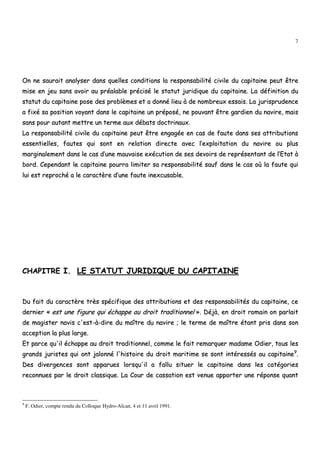 7
OOnn nnee ssaauurraaiitt aannaallyysseerr ddaannss qquueelllleess ccoonnddiittiioonnss llaa rreessppoonnssaabbiilliittéé cciivviillee dduu ccaappiittaaiinnee ppeeuutt êêttrree
mmiissee eenn jjeeuu ssaannss aavvooiirr aauu pprrééaallaabbllee pprréécciisséé llee ssttaattuutt jjuurriiddiiqquuee dduu ccaappiittaaiinnee.. LLaa ddééffiinniittiioonn dduu
ssttaattuutt dduu ccaappiittaaiinnee ppoossee ddeess pprroobbllèèmmeess eett aa ddoonnnnéé lliieeuu àà ddee nnoommbbrreeuuxx eessssaaiiss.. LLaa jjuurriisspprruuddeennccee
aa ffiixxéé ssaa ppoossiittiioonn vvooyyaanntt ddaannss llee ccaappiittaaiinnee uunn pprrééppoosséé,, nnee ppoouuvvaanntt êêttrree ggaarrddiieenn dduu nnaavviirree,, mmaaiiss
ssaannss ppoouurr aauuttaanntt mmeettttrree uunn tteerrmmee aauuxx ddéébbaattss ddooccttrriinnaauuxx..
LLaa rreessppoonnssaabbiilliittéé cciivviillee dduu ccaappiittaaiinnee ppeeuutt êêttrree eennggaaggééee eenn ccaass ddee ffaauuttee ddaannss sseess aattttrriibbuuttiioonnss
eesssseennttiieelllleess,, ffaauutteess qquuii ssoonntt eenn rreellaattiioonn ddiirreeccttee aavveecc ll’’eexxppllooiittaattiioonn dduu nnaavviirree oouu pplluuss
mmaarrggiinnaalleemmeenntt ddaannss llee ccaass dd’’uunnee mmaauuvvaaiissee eexxééccuuttiioonn ddee sseess ddeevvooiirrss ddee rreepprréésseennttaanntt ddee ll’’EEttaatt àà
bboorrdd.. CCeeppeennddaanntt llee ccaappiittaaiinnee ppoouurrrraa lliimmiitteerr ssaa rreessppoonnssaabbiilliittéé ssaauuff ddaannss llee ccaass ooùù llaa ffaauuttee qquuii
lluuii eesstt rreepprroocchhéé aa llee ccaarraaccttèèrree dd’’uunnee ffaauuttee iinneexxccuussaabbllee..
CCHHAAPPIITTRREE II.. LLEE SSTTAATTUUTT JJUURRIIDDIIQQUUEE DDUU CCAAPPIITTAAIINNEE
DDuu ffaaiitt dduu ccaarraaccttèèrree ttrrèèss ssppéécciiffiiqquuee ddeess aattttrriibbuuttiioonnss eett ddeess rreessppoonnssaabbiilliittééss dduu ccaappiittaaiinnee,, ccee
ddeerrnniieerr «« eesstt uunnee ffiigguurree qquuii éécchhaappppee aauu ddrrooiitt ttrraaddiittiioonnnneell »».. DDééjjàà,, eenn ddrrooiitt rroommaaiinn oonn ppaarrllaaiitt
ddee mmaaggiisstteerr nnaavviiss cc''eesstt--àà--ddiirree dduu mmaaîîttrree dduu nnaavviirree ;; llee tteerrmmee ddee mmaaîîttrree ééttaanntt pprriiss ddaannss ssoonn
aacccceeppttiioonn llaa pplluuss llaarrggee..
EEtt ppaarrccee qquu''iill éécchhaappppee aauu ddrrooiitt ttrraaddiittiioonnnneell,, ccoommmmee llee ffaaiitt rreemmaarrqquueerr mmaaddaammee OOddiieerr,, ttoouuss lleess
ggrraannddss jjuurriisstteess qquuii oonntt jjaalloonnnnéé ll''hhiissttooiirree dduu ddrrooiitt mmaarriittiimmee ssee ssoonntt iinnttéérreessssééss aauu ccaappiittaaiinnee99
..
DDeess ddiivveerrggeenncceess ssoonntt aappppaarruueess lloorrssqquu''iill aa ffaalllluu ssiittuueerr llee ccaappiittaaiinnee ddaannss lleess ccaattééggoorriieess
rreeccoonnnnuueess ppaarr llee ddrrooiitt ccllaassssiiqquuee.. LLaa CCoouurr ddee ccaassssaattiioonn eesstt vveennuuee aappppoorrtteerr uunnee rrééppoonnssee qquuaanntt
9
F. Odier, compte rendu du Colloque Hydro-Afcan, 4 et 11 avril 1991.
 