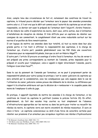 79
AAiinnssii,, ccoommppttee tteennuu ddeess cciirrccoonnssttaanncceess ddee ffaaiitt eett,, nnoottaammmmeenntt ddeess ccoonnddiittiioonnss ddee ttrraavvaaiill dduu
ccaappiittaaiinnee,, llee ttrriibbuunnaall ppoouurrrraa ddéécciiddeerr qquuee ll''aarrmmaatteeuurr sseerraa llee ppaayyeeuurr ddeess aammeennddeess pprroonnoonnccééeess
ccoonnttrree cceelluuii--ccii.. SS''iill eesstt vvrraaii qquuee llee ddéélliitt eesstt ccoommmmiiss ssoouuss ll''aauuttoorriittéé dduu ccaappiittaaiinnee qquuii eenn eesstt ddoonncc
rreessppoonnssaabbllee,, ccee ddeerrnniieerr eesstt aauussssii llee pprrééppoosséé ddee ll''aarrmmaatteeuurr ddoonntt ll''oobbjjeeccttiiff,, dd’’oorrddrree ffiinnaanncciieerr,,
eesstt ddee rréédduuiirree lleess ccooûûttss dd''eexxppllooiittaattiioonn dduu nnaavviirree,, ddoonntt cceeuuxx,, eennttrree aauuttrreess,, dduuss àà ll’’uuttiilliissaattiioonn
dd''iinnssttaallllaattiioonnss ddee rréécceeppttiioonn ddee rrééssiidduuss.. IIll ttrrèèss ddiiffffiicciillee ppoouurr uunn ccaappiittaaiinnee ddee rrééssiisstteerr aauuxx
ccoonnssiiggnneess ddee ssoonn ccoommmmeettttaanntt,, llee ccoonnggééddiieemmeenntt ééttaanntt uunnee aarrmmee rreeddoouuttaabbllee ssuurrttoouutt ssuurr lleess
nnaavviirreess dd''uunn ppaavviilllloonn ddee lliibbrree iimmmmaattrriiccuullaattiioonn..
IIll eesstt llooggiiqquuee ddee mmeettttrree cceess aammeennddeess ddaannss lleeuurr ttoottaalliittéé,, ooùù ttoouutt aauu mmooiinnss ddaannss lleeuurr pplluuss
ggrraannddee ppaarrttiiee ssii ll''oonn ttiieenntt àà aaffffiirrmmeerr llaa rreessppoonnssaabbiilliittéé ddeess ccaappiittaaiinneess,, àà llaa cchhaarrggee ddee
ll’’aarrmmaatteeuurr qquuii,, dd''aauuttrree ppaarrtt,, ppoossssèèddee ggéénnéérraalleemmeenntt aavveecc lleess PP&&II CClluubbss uunnee ccoouuvveerrttuurree
dd''aassssuurraannccee ppoouurr ssaa rreessppoonnssaabbiilliittéé ppéénnaallee,, bbiieenn qquuee ccee ssooiitt eenn tthhééoorriiee iillllééggaall221155
..
DD''aauuttrree ppaarrtt,, ll''aarrttiiccllee 1100 pprrooccuurree uunn aavvaannttaaggee dd''oorrddrree ffiissccaall àà ll’’aarrmmaatteeuurr.. AAuu lliieeuu ddee vveerrsseerr àà
ssoonn pprrééppoosséé uunnee pprriimmee ccoorrrreessppoonnddaannttee aauu mmoonnttaanntt ddee ll''aammeennddee,, pprriimmee iimmppoossaabbllee ppoouurr llee
pprrééppoosséé eett ooccccuullttee ppoouurr ll''eemmppllooyyeeuurr,, cceelluuii--ccii aappppeelléé àà rréégglleerr ddiirreecctteemmeenntt ll''aammeennddee,, ppoouurrrraa
ll’’iinnttééggrreerr àà ssoonn bbiillaann ffiissccaall221166
..
DDaannss llee ccaass dduu ppaaiieemmeenntt ddee ll''aammeennddee ppaarr ll’’aarrmmaatteeuurr,, oonn nnee ppeeuutt àà pprroopprreemmeenntt ppaarrlleerr ddee
rreessppoonnssaabbiilliittéé ppéénnaallee ppoouurr aauuttrruuii ppuuiissqquu''eenn pprraattiiqquuee cc''eesstt llee ccaassiieerr jjuuddiicciiaaiirree dduu ccaappiittaaiinnee qquuii
sseerraa eennttaacchhéé ppaarr llaa ccoonnddaammnnaattiioonn,, aavveecc lleess ccoonnssééqquueenncceess qquuee cceellaa ssuuppppoossee ddaannss llee ccaass ddee
ll''uuttiilliissaattiioonn dduu ccaassiieerr jjuuddiicciiaaiirree ccoommmmee pprreeuuvvee ddeess éélléémmeennttss ddee llaa rréécciiddiivvee.. LLaa ddiifffféérreennccee ppaarr
rraappppoorrtt àà llaa ssiittuuaattiioonn aannttéérriieeuurree eesstt qquuee llaa ddéécciissiioonn ddee «« rreemmbboouurrsseerr »» llee ccoouuppaabbllee ppaassssee ddeess
mmaaiinnss ddee ll''eemmppllooyyeeuurr àà cceellllee dduu jjuuggee..
EEnn pprraattiiqquuee,, iill aappppaarraaîîtt ééqquuiittaabbllee ddee mmeettttrree lleess aammeennddeess àà llaa cchhaarrggee ddee ll’’aarrmmaatteeuurr,, ssii lleess
ccoonnddiittiioonnss ddee ttrraavvaaiill dduu ccaappiittaaiinnee llee jjuussttiiffiieenntt ((ccoommmmee llee pprréécciissee ll’’aarrttiiccllee 1100)).. EEnn eeffffeett,,
ggéénnéérraalleemmeenntt,, dduu ffaaiitt ddeess eessccaalleess ttrroopp ccoouurrtteess oouu ttoouutt ssiimmpplleemmeenntt ddee ll''aabbsseennccee
dd''iinnffrraassttrruuccttuurreess aapppprroopprriiééeess ssuurr lleess nnaavviirreess oouu ddaannss lleess ppoorrttss ppoouurr ttrraaiitteerr oouu rreeccuueeiilllliirr lleess
rrééssiidduuss dduu nnaavviirree,, llee ccaappiittaaiinnee vveerrrraa ssoonn nnaavviirree eennccoommbbrréé ddee rrééssiidduuss mmaazzoouutteeuuxx.. IIll aauurraa uunn
cchhooiixx àà ffaaiirree :: uunn ccaappiittaaiinnee ccoonnsscciieenncciieeuuxx oouu ddoottéé dd''uunnee ffoorrccee ddee ccaarraaccttèèrree cceerrttaaiinnee ppoouurr
rrééssiisstteerr aauuxx pprreessssiioonnss dd''uunn aarrmmaatteeuurr ppeeuu ssccrruuppuulleeuuxx rreejjeetttteerraa cceess rrééssiidduuss dd''hhyyddrrooccaarrbbuurreess
214
M. Rémond –Gouilloud, ibid., DMF 1983, 713
215
M. Morin, note sous TGI Brest, 27 janv. 1995, DMF 1995, 913
216
M. Rémond –Gouilloud, ibid., DMF 1983, 713
 