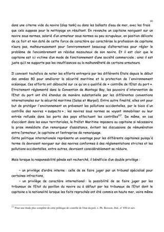 80
ddaannss uunnee cciitteerrnnee vviiddee dduu nnaavviirree ((sslloopp ttaannkk)) oouu ddaannss lleess bbaallllaassttss dd’’eeaauu ddee mmeerr,, aavveecc lleess ffrraaiiss
qquuee cceellaa ssuuppppoossee ppoouurr llee nneettttooyyaaggee eenn rrééssuullttaanntt.. EEnn rreevvaanncchhee uunn ccaappiittaaiinnee nnaavviigguuaanntt ssuurr uunn
nnaavviirree ssoouuss nnoorrmmeess,, ssaallaarriiéé dd’’uunn aarrmmaatteeuurr ssoouuss nnoorrmmeess oouu ppeeuu ssccrruuppuulleeuuxx,, eenn ppoossiittiioonn ddéélliiccaattee
ddee ccee ffaaiitt eett nnoonn ddoottéé ddee cceettttee ffoorrccee ddee ccaarraaccttèèrree qquuii ccaarraaccttéérriissee llaa pprrooffeessssiioonn ddee ccaappiittaaiinnee
nn’’aauurraa ppaass,, mmaallhheeuurreeuusseemmeenntt ppoouurr ll’’eennvviirroonnnneemmeenntt bbeeaauuccoouupp dd’’aalltteerrnnaattiivveess ppoouurr rréégglleerr llee
pprroobbllèèmmee ddee ll’’eennccoommbbrreemmeenntt eenn rrééssiidduuss mmaazzoouutteeuuxx ddee ssoonn nnaavviirree.. EEtt iill eesstt ccllaaiirr qquuee llee
ccaappiittaaiinnee eesstt iiccii vviiccttiimmee dd’’uunn mmooddee ddee ffoonnccttiioonnnneemmeenntt dd’’uunnee ssoocciiééttéé ccoommmmeerrcciiaallee ;; aaiinnssii iill eesstt
jjuussttee qquu’’iill nnee ssuuppppoorrttee ppaass lleess iinnssuuffffiissaanncceess oouu llaa mmaallhhoonnnnêêtteettéé ddee cceerrttaaiinnss aarrmmaatteeuurrss..
IIll ccoonnvviieenntt ttoouutteeffooiiss ddee nnootteerr lleess eeffffoorrttss eennttrreepprriiss ppaarr lleess ddiifffféérreennttss EEttaattss ddeeppuuiiss llee ddéébbuutt
ddeess aannnnééeess 8800 ppoouurr aamméélliioorreerr llaa ssééccuurriittéé mmaarriittiimmee eett llaa pprrootteeccttiioonn ddee ll''eennvviirroonnnneemmeenntt
ooccééaanniiqquuee.. CCeess eeffffoorrttss oonntt ddéébboouucchhéé ssuurr ccee qquu''oonn aa qquuaalliiffiiéé ddee «« ccoonnttrrôôllee ddee ll’’EEttaatt dduu ppoorrtt »»..
EEttrrooiitteemmeenntt rréégglleemmeennttéé ddaannss llaa CCoonnvveennttiioonn ddee MMoonntteeggoo BBaayy,, lleess ppoouuvvooiirrss dd''iinntteerrvveennttiioonn ddee
ll’’EEttaatt dduu ppoorrtt oonntt ééttéé éétteenndduuss ddee mmaanniièèrree ssuubbssttaannttiieellllee ppaarr lleess ddiifffféérreenntteess ccoonnvveennttiioonnss
iinntteerrnnaattiioonnaalleess ssuurr llaa ssééccuurriittéé mmaarriittiimmee ((SSoollaass eett MMaarrppooll)).. EEnnttrree aauuttrree ffiinnaalliittéé,, eelllleess oonntt ppoouurr
bbuutt ddee pprroottééggeerr ll''eennvviirroonnnneemmeenntt eenn pprréévveennaanntt lleess ppoolllluuttiioonnss aacccciiddeenntteelllleess,, ppaarr llee bbiiaaiiss dd''uunn
ccoonnttrrôôllee ddeess nnaavviirreess «« ssuussppeeccttss »» ;; lleess nnaavviirreess ssoouuss nnoorrmmeess ssee vvooyyaanntt iimmmmoobbiilliisseerr oouu lleeuurr
eennttrrééee rreeffuussééee ddaannss lleess ppoorrttss ddeess ppaayyss eeffffeeccttuuaanntt lleess ccoonnttrrôôlleess221177
.. DDee mmêêmmee,, eenn ccaass
dd’’aacccciiddeenntt ddaannss lleess eeaauuxx tteerrrriittoorriiaalleess,, llee PPrrééffeett MMaarriittiimmee iimmppoosseerraa aauu ccaappiittaaiinnee ssii nnéécceessssaaiirree
llaa pprriissee iimmmmééddiiaattee dd’’uunn rreemmoorrqquueeuurr dd’’aassssiissttaannccee,, éévviittaanntt lleess ddiissccuussssiioonnss ddee rréémmuunnéérraattiioonn
eennttrree ll’’aarrmmaatteeuurr,, llee ccaappiittaaiinnee eett ll’’eennttrreepprriissee ddee rreemmoorrqquuaaggee..
CCeettttee ppoolliittiiqquuee iinntteerrnnaattiioonnaallee rreepprréésseennttee uunn aavvaannttaaggee ppoouurr lleess ddiifffféérreennttss ccaappiittaaiinneess ppuuiissqquu''àà
tteerrmmee iillss ddeevvrraaiieenntt nnaavviigguueerr ssuurr ddeess nnaavviirreess ccoonnffoorrmmeess àà ddeess rréégglleemmeennttaattiioonnss ssttrriicctteess eett lleess
ppoolllluuttiioonnss aacccciiddeenntteelllleess,, eennttrree aauuttrreess,, ddeevvrraaiieenntt ccoonnssiiddéérraabblleemmeenntt ssee rréédduuiirree..
MMaaiiss lloorrssqquuee llaa rreessppoonnssaabbiilliittéé ppéénnaallee eesstt rreecchheerrcchhéé,, iill bbéénnééffiicciiee dd’’uunn ddoouubbllee pprriivviillèèggee ::
–– uunn pprriivviillèèggee dd’’oorrddrree iinntteerrnnee :: cceellllee ddee ssee ffaaiirree jjuuggeerr ppaarr uunn ttrriibbuunnaall ssppéécciiaalliisséé ppoouurr
cceerrttaaiinneess iinnffrraaccttiioonnss,,
–– uunn pprriivviillèèggee ddee ccaarraaccttèèrree iinntteerrnnaattiioonnaall :: llaa ppoossssiibbiilliittéé ddee ssee ffaaiirree jjuuggeerr ppaarr lleess
ttrriibbuunnaauuxx ddee ll’’EEttaatt dduu ppaavviilllloonn dduu nnaavviirree oouu àà ddééffaauutt ppaarr lleess ttrriibbuunnaauuxx ddee ll’’EEttaatt ddoonntt llee
ccaappiittaaiinnee aa llaa nnaattiioonnaalliittéé lloorrssqquuee lleess ffaaiittss rreepprroocchhééss oonntt ééttéé ccoommmmiiss eenn hhaauuttee mmeerr,, vvooiirree mmêêmmee
217
Pour une étude plus complète de cette politique de contrôle de l'état du port, v. Ph. Boisson, ibid., n° 850 et suiv.
 