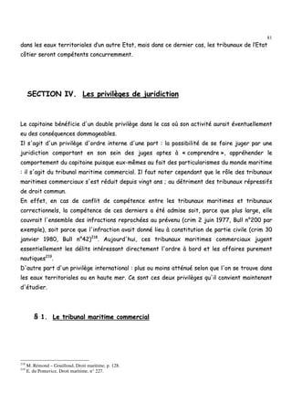 81
ddaannss lleess eeaauuxx tteerrrriittoorriiaalleess dd’’uunn aauuttrree EEttaatt,, mmaaiiss ddaannss ccee ddeerrnniieerr ccaass,, lleess ttrriibbuunnaauuxx ddee ll’’EEttaatt
ccôôttiieerr sseerroonntt ccoommppéétteennttss ccoonnccuurrrreemmmmeenntt..
SSEECCTTIIOONN IIVV.. LLeess pprriivviillèèggeess ddee jjuurriiddiiccttiioonn
LLee ccaappiittaaiinnee bbéénnééffiicciiee dd''uunn ddoouubbllee pprriivviillèèggee ddaannss llee ccaass ooùù ssoonn aaccttiivviittéé aauurraaiitt éévveennttuueelllleemmeenntt
eeuu ddeess ccoonnssééqquueenncceess ddoommmmaaggeeaabblleess..
IIll ss''aaggiitt dd''uunn pprriivviillèèggee dd''oorrddrree iinntteerrnnee dd''uunnee ppaarrtt :: llaa ppoossssiibbiilliittéé ddee ssee ffaaiirree jjuuggeerr ppaarr uunnee
jjuurriiddiiccttiioonn ccoommppoorrttaanntt eenn ssoonn sseeiinn ddeess jjuuggeess aapptteess àà «« ccoommpprreennddrree »»,, aapppprrééhheennddeerr llee
ccoommppoorrtteemmeenntt dduu ccaappiittaaiinnee ppuuiissqquuee eeuuxx--mmêêmmeess aauu ffaaiitt ddeess ppaarrttiiccuullaarriissmmeess dduu mmoonnddee mmaarriittiimmee
:: iill ss''aaggiitt dduu ttrriibbuunnaall mmaarriittiimmee ccoommmmeerrcciiaall.. IIll ffaauutt nnootteerr cceeppeennddaanntt qquuee llee rrôôllee ddeess ttrriibbuunnaauuxx
mmaarriittiimmeess ccoommmmeerrcciiaauuxx ss''eesstt rréédduuiitt ddeeppuuiiss vviinnggtt aannss ;; aauu ddééttrriimmeenntt ddeess ttrriibbuunnaauuxx rréépprreessssiiffss
ddee ddrrooiitt ccoommmmuunn..
EEnn eeffffeett,, eenn ccaass ddee ccoonnfflliitt ddee ccoommppéétteennccee eennttrree lleess ttrriibbuunnaauuxx mmaarriittiimmeess eett ttrriibbuunnaauuxx
ccoorrrreeccttiioonnnneellss,, llaa ccoommppéétteennccee ddee cceess ddeerrnniieerrss aa ééttéé aaddmmiissee ssooiitt,, ppaarrccee qquuee pplluuss llaarrggee,, eellllee
ccoouuvvrraaiitt ll''eennsseemmbbllee ddeess iinnffrraaccttiioonnss rreepprroocchhééeess aauu pprréévveennuu ((ccrriimm 22 jjuuiinn 11997777,, BBuullll nn°°220000 ppaarr
eexxeemmppllee)),, ssooiitt ppaarrccee qquuee ll''iinnffrraaccttiioonn aavvaaiitt ddoonnnnéé lliieeuu àà ccoonnssttiittuuttiioonn ddee ppaarrttiiee cciivviillee ((ccrriimm 3300
jjaannvviieerr 11998800,, BBuullll nn°°4422))221188
.. AAuujjoouurrdd''hhuuii,, cceess ttrriibbuunnaauuxx mmaarriittiimmeess ccoommmmeerrcciiaauuxx jjuuggeenntt
eesssseennttiieelllleemmeenntt lleess ddéélliittss iinnttéérreessssaanntt ddiirreecctteemmeenntt ll''oorrddrree àà bboorrdd eett lleess aaffffaaiirreess ppuurreemmeenntt
nnaauuttiiqquueess221199
..
DD''aauuttrree ppaarrtt dd''uunn pprriivviillèèggee iinntteerrnnaattiioonnaall :: pplluuss oouu mmooiinnss aattttéénnuuéé sseelloonn qquuee ll''oonn ssee ttrroouuvvee ddaannss
lleess eeaauuxx tteerrrriittoorriiaalleess oouu eenn hhaauuttee mmeerr.. CCee ssoonntt cceess ddeeuuxx pprriivviillèèggeess qquu''iill ccoonnvviieenntt mmaaiinntteennaanntt
dd''ééttuuddiieerr..
§§ 11.. LLee ttrriibbuunnaall mmaarriittiimmee ccoommmmeerrcciiaall
218
M. Rémond – Gouilloud, Droit maritime, p. 128.
219
E. du Pontavice, Droit maritime, n° 227.
 