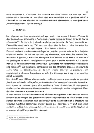 82
NNoouuss aannaallyysseerroonnss iiccii ll''hhiissttoorriiqquuee ddeess ttrriibbuunnaauuxx mmaarriittiimmeess ccoommmmeerrcciiaauuxx aaiinnssii qquuee lleeuurr
ccoommppoossiittiioonn eett lleess rrèègglleess ddee pprrooccéédduurree.. NNoouuss nnoouuss aattttaarrddeerroonnss ssuurr llee pprroobbllèèmmee rreellaattiiff àà
ll''aauuttoorriittéé aauu cciivviill ddeess ddéécciissiioonnss ddeess ttrriibbuunnaauuxx mmaarriittiimmeess ccoommmmeerrcciiaauuxx.. DD''aauuttrree ppaarrtt cceettttee
jjuurriiddiiccttiioonn ssppéécciiaallee eesstt ssuujjeettttee àà ccrriittiiqquuee..
AA.. HHiissttoorriiqquuee
LLeess ttrriibbuunnaauuxx mmaarriittiimmeess ccoommmmeerrcciiaauuxx oonntt ppoouurr aannccêêttrree lleess aanncciieennss ttrriibbuunnaauuxx dd’’AAmmiirraauuttééss
ddoonntt llaa ccoommppéétteennccee ss’’éétteennddaaiitt àà «« ttoouuss ccrriimmeess eett ddéélliittss ccoommmmiiss ssuurr llaa mmeerr,, sseess ppoorrttss,, hhaavvrreess
eett rriivvaaggeess »»222200
.. AAuu ccoouurrss ddee llaa ppéérriiooddee rréévvoolluuttiioonnnnaaiirree ffrraannççaaiissee,, iillss ffuurreenntt ssuupppprriimmééss ppaarr
ll''AAsssseemmbbllééee CCoonnssttiittuuaannttee eenn 11779911 aavveecc uunnee rrééppaarrttiittiioonn ddee lleeuurrss aattttrriibbuuttiioonnss eennttrree lleess
ttrriibbuunnaauuxx ddee ccoommmmeerrccee,, lleess jjuuggeess ddee ppaaiixx eett lleess ttrriibbuunnaauuxx oorrddiinnaaiirreess..
FFaaccee aauuxx nnoommbbrreeuuxx pprroobbllèèmmeess rreennccoonnttrrééss ppaarr lleess ccaappiittaaiinneess qquuaanntt aauu mmaaiinnttiieenn ddee llaa ddiisscciipplliinnee
àà bboorrdd ddeess nnaavviirreess,, dduu ffaaiitt ddeess ssaannccttiioonnss ttrroopp rriiggoouurreeuusseess,, vvooiirree mmêêmmee ddaannss cceerrttaaiinnss ccaass,,
iimmppoossssiibblleess àà aapppplliiqquueerr,, iill ffuutt ddéécciiddéé ddee rrééaaggiirr eett cc''eesstt aaiinnssii qquuee lleess 2244 mmaarrss eett 2266 aavvrriill 11885522
ffuutt pprroommuullgguuééee llee ddééccrreett «« ddiisscciipplliinnaaiirree eett ppéénnaall ppoouurr llaa mmaarriinnee mmaarrcchhaannddee »».. CCee ddééccrreett
iinnssttiittuuaa lleess ttrriibbuunnaauuxx mmaarriittiimmeess ccoommmmeerrcciiaauuxx ,, jjuurriiddiiccttiioonnss nnoonn ppeerrmmaanneenntteess ccoommppoossééeess ddee
cciinnqq mmeemmbbrreess222211
.. CCeess ttrriibbuunnaauuxx nnee ccoonnnnaaiissssaaiieenntt qquuee ddeess iinnffrraaccttiioonnss àà llaa ppoolliiccee iinnttéérriieeuurree dduu
nnaavviirree tteelllleess qquuee ddééssoobbééiissssaannccee,, vvooiiee ddee ffaaiitt,, iivvrreessssee,, ddéésseerrttiioonn.. LLaa pprrooccéédduurree ééttaaiitt
sseennssiibblleemmeenntt llaa mmêêmmee qquuee llaa pprrooccéédduurree aaccttuueellllee,, àà llaa ddiifffféérreennccee qquuee llee ppoouurrvvooii eenn ccaassssaattiioonn
nn’’ééttaaiitt ppaass ppoossssiibbllee..
UUnnee llooii dduu 1100 mmaarrss 11889911 ssuurr «« lleess aacccciiddeennttss eett ccoolllliissiioonnss eenn mmeerr »» ppoossaa eenn pprriinncciippee qquuee «« lleess
jjuurriiddiiccttiioonnss ssaaiissiieess ddeess ddéélliittss pprréévvuuss ppaarr llaa pprréésseennttee llooii nnee ccoonnnnaaiisssseenntt ppaass ddee ll''aaccttiioonn cciivviillee »»..
CC''eesstt àà ppaarrttiirr ddee ccee mmoommeenntt qquu''eesstt nnéé llee pprroobbllèèmmee ddee ll''aauuttoorriittéé aauu cciivviill ddeess ddéécciissiioonnss ppéénnaalleess
rreenndduueess ppaarr lleess ttrriibbuunnaauuxx mmaarriittiimmeess ccoommmmeerrcciiaauuxx:: pprroobbllèèmmee qquuii aa ssoouulleevvéé uunn iimmppoorrttaanntt ddéébbaatt
ddooccttrriinnaall ccoommmmee nnoouuss llee vveerrrroonnss ppaarr llaa ssuuiittee..
DD''aauuttrree ppaarrtt eellllee ccrrééaa uunn cceerrttaaiinn nnoommbbrree ddee ddéélliittss nnoouuvveeaauuxx ((pprroocchheess eenn ffaaiitt ddee nnoottrree aaccttuueellllee
nnoottiioonn ddee ffaauuttee nnaauuttiiqquuee)) tteellss qquuee lleess iinnffrraaccttiioonnss aauuxx rrèègglleemmeennttss ssuurr lleess ffeeuuxx àà aalllluummeerr eett lleess
ssiiggnnaauuxx ddee bbrruummee àà eeffffeeccttuueerr.. PPoouurr cceess nnoouuvveeaauuxx ddéélliittss,, llaa ccoommppoossiittiioonn eett llaa pprrooccéédduurree ddeess
ttrriibbuunnaauuxx mmaarriittiimmeess ccoommmmeerrcciiaauuxx ééttaaiieenntt qquueellqquuee ppeeuu mmooddiiffiiééeess.. IIll yy aavvaaiitt aaiinnssii ddeeuuxx
jjuurriiddiiccttiioonnss ddoottééeess dd''uunnee mmêêmmee aappppeellllaattiioonn :: ll''uunnee aammeennééee àà ccoonnnnaaîîttrree ddeess ddéélliittss ddiisscciipplliinnaaiirreess
pprroopprreemmeenntt ddiittss eett ll''aauuttrree ddeess ddéélliittss nnoouuvveeaauuxx..
220
Livre I, Titre II, Ordonnance de la Marine 1681.
221
J. Villeneau, DMF, 1971, 67.
 