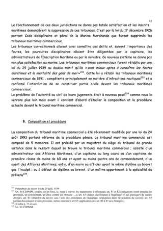 83
LLee ffoonnccttiioonnnneemmeenntt ddee cceess ddeeuuxx jjuurriiddiiccttiioonnss nnee ddoonnnnaa ppaass ttoottaallee ssaattiissffaaccttiioonn eett lleess iinnssccrriittss
mmaarriittiimmeess ddeemmaannddèèrreenntt llaa ssuupppprreessssiioonn ddee cceess ttrriibbuunnaauuxx.. CC''eesstt ppaarr llaa llooii dduu 1177 ddéécceemmbbrree 11992266
ppoorrttaanntt CCooddee ddiisscciipplliinnaaiirree eett ppéénnaall ddee llaa MMaarriinnee MMaarrcchhaannddee qquuee ffuurreenntt ssuupppprriimmééss lleess
ttrriibbuunnaauuxx mmaarriittiimmeess ccoommmmeerrcciiaauuxx..
LLeess ttrriibbuunnaauuxx ccoorrrreeccttiioonnnneellss aallllaaiieenntt aaiinnssii ccoonnnnaaîîttrree ddeess ddéélliittss eett,, ssuuiivvaanntt ll''iimmppoorrttaannccee ddeess
ffaauutteess,, lleess ppoouurrssuuiitteess ddiisscciipplliinnaaiirreess aallllaaiieenntt êêttrree ddiilliiggeennttééeess ppaarr llee ccaappiittaaiinnee,, lleess
aaddmmiinniissttrraatteeuurrss ddee ll’’IInnssccrriippttiioonn MMaarriittiimmee oouu ppaarr llee mmiinniissttrree.. CCee nnoouuvveeaauu ssyyssttèèmmee nnee ddoonnnnaa ppaass
nnoonn pplluuss ssaattiissffaaccttiioonn aauu mmaarriinnss.. LLeess ttrriibbuunnaauuxx mmaarriittiimmeess ccoommmmeerrcciiaauuxx ffuurreenntt rrééttaabblliiss ppaarr uunnee
llooii dduu 2299 jjuuiilllleett 11993399 aauu ddoouubbllee mmoottiiff qquu''iillss «« ssoonntt mmiieeuuxx aapptteess àà ccoonnnnaaîîttrree lleess ffaauutteess
mmaarriittiimmeess eett llaa mmeennttaalliittéé ddeess ggeennss ddee mmeerr »»222222
.. CCeettttee llooii aa rrééttaabbllii lleess ttrriibbuunnaauuxx mmaarriittiimmeess
ccoommmmeerrcciiaauuxx ddee 11889911 ,, ccoommppéétteennttss pprriinncciippaalleemmeenntt eenn mmaattiièèrree dd''iinnffrraaccttiioonnss nnaauuttiiqquueess222233
eett aa
ccoonnffiirrmméé ll''iinntteerrddiiccttiioonn ddee ssee ccoonnssttiittuueerr ppaarrttiiee cciivviillee ddeevvaanntt lleess ttrriibbuunnaauuxx mmaarriittiimmeess
ccoommmmeerrcciiaauuxx..
LLee pprroobbllèèmmee ddee ll''aauuttoorriittéé aauu cciivviill ddee lleeuurrss jjuuggeemmeennttss ééttaaiitt àà nnoouuvveeaauu ppoosséé222244
ccoommmmee nnoouuss llee
vveerrrroonnss pplluuss llooiinn mmaaiiss aavvaanntt iill ccoonnvviieenntt dd’’aabboorrdd dd’’ééttuuddiieerr llaa ccoommppoossiittiioonn eett llaa pprrooccéédduurree
aaccttuueellllee ddeevvaanntt llee ttrriibbuunnaall mmaarriittiimmee ccoommmmeerrcciiaall..
BB.. CCoommppoossiittiioonn eett pprrooccéédduurree
LLaa ccoommppoossiittiioonn dduu ttrriibbuunnaall mmaarriittiimmee ccoommmmeerrcciiaall aa ééttéé rréécceemmmmeenntt mmooddiiffiiééee ppaarr uunnee llooii dduu 2244
aaooûûtt 11999933 ppoorrttaanntt rrééffoorrmmee ddee llaa pprrooccéédduurree ppéénnaallee.. LLee ttrriibbuunnaall mmaarriittiimmee ccoommmmeerrcciiaall eesstt
ccoommppoosséé ddee 55 mmeemmbbrreess.. IIll eesstt pprrééssiiddéé ppaarr uunn mmaaggiissttrraatt dduu ssiièèggee dduu ttrriibbuunnaall ddee ggrraannddee
iinnssttaannccee ddaannss llee rreessssoorrtt dduuqquueell ssee ttrroouuvvee llee ttrriibbuunnaall mmaarriittiimmee ccoommmmeerrcciiaall ;; aassssiissttéé dd''uunn
aaddmmiinniissttrraatteeuurr ddeess AAffffaaiirreess MMaarriittiimmeess,, dd''uunn ccaappiittaaiinnee aauu lloonngg ccoouurrss oouu dd’’uunn ccaappiittaaiinnee ddee
pprreemmiièèrree ccllaassssee ddee mmooiinnss ddee 6600 aannss eett aayyaanntt aauu mmooiinnss qquuaattrree aannss ddee ccoommmmaannddeemmeenntt,, dd''uunn
aaggeenntt ddeess AAffffaaiirreess MMaarriittiimmeess,, eennffiinn,, dd''uunn mmaarriinn oouu ooffffiicciieerr aayyaanntt llee mmêêmmee ddiippllôômmee oouu bbrreevveett
qquuee ll''iinnccuullppéé ;; oouu àà ddééffaauutt ddee ddiippllôômmee oouu bbrreevveett,, dd''uunn mmaaîîttrree aappppaarrtteennaanntt àà llaa ssppéécciiaalliittéé dduu
pprréévveennuu222255
..
222
Préambule du décret loi du 29 juill. 1939.
223
Art. 80 CDPMM, (règles sur les feux, la route à suivre, les manœuvres à effectuer); art. 81 et 82 (infractions ayant entraîné un
abordage, un échouement, un choc contre un obstacle …); art. 83 (défaut d'assistance à l'équipage et aux passagers du navire
abordé); art. 84 (abandon du navire sans l'avis des principaux de l'équipage, négligence dans l'évacuation du navire); art. 85
(défaut d'assistance à toute personne, même ennemie); art 87 (application des art. 80 à 83 aux étrangers).
224
Cf.infra p. 77 et suiv.
225
Art. 90 CDPMM.
 