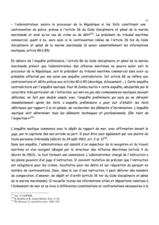 85
–– ll''aaddmmiinniissttrraatteeuurr ssaaiissiirraa llee pprrooccuurreeuurr ddee llaa RRééppuubblliiqquuee ssii lleess ffaaiittss ccoonnssttiittuueenntt uunnee
ccoonnttrraavveennttiioonn ddee ppoolliiccee,, pprréévvuuee àà ll''aarrttiiccllee 3366 dduu CCooddee ddiisscciipplliinnaaiirree eett ppéénnaall ddee llaa mmaarriinnee
mmaarrcchhaannddee eett aaiinnssii qquu''eenn ccaass ddee ccrriimmee oouu ddee ddéélliitt223333
.. LLee pprrééssiiddeenntt dduu ttrriibbuunnaall mmaarriittiimmee
ccoommmmeerrcciiaall,, qquuaanntt àà lluuii,, sseerraa ssaaiissii ssii llaa ccoonnttrraavveennttiioonn rreellèèvvee ddee ll''aarrttiiccllee 3366 bbiiss dduu CCooddee
ddiisscciipplliinnaaiirree eett ppéénnaall ddee llaa mmaarriinnee mmaarrcchhaannddee ((àà ssaavvooiirr eesssseennttiieelllleemmeenntt lleess iinnffoorrmmaattiioonnss
nnaauuttiiqquueess,, aarrttiiccllee 8800 àà 8855))..
EEnn ddeehhoorrss ddee ll''eennqquuêêttee pprréélliimmiinnaaiirree,, ll''aarrttiiccllee 8866 dduu CCooddee ddiisscciipplliinnaaiirree eett ppéénnaall ddee llaa mmaarriinnee
mmaarrcchhaannddee pprréévvooiitt qquuee ll’’aaddmmiinniissttrraatteeuurr ddeess aaffffaaiirreess mmaarriittiimmeess nnee ppoouurrrraa ssaaiissiirr ssooiitt llee
pprrooccuurreeuurr ddee llaa RRééppuubblliiqquuee,, ssooiitt llee pprrééssiiddeenntt dduu ttrriibbuunnaall mmaarriittiimmee ccoommmmeerrcciiaall ssaannss aavvooiirr aauu
pprrééaallaabbllee eeffffeeccttuuéé ppaarr sseess ssooiinnss uunnee eennqquuêêttee ccoonnttrraaddiiccttooiirree.. CCeett aarrttiiccllee 8866 ssee rrééffèèrree aauuxx
ccoonnttrraavveennttiioonnss eett ddéélliittss pprréévvuuss aauuxx aarrttiicclleess 8800 àà 8855 ((aabboorrddaaggee,, éécchhoouueemmeenntt,,......)).. CCeettttee eennqquuêêttee
ccoonnttrraaddiiccttooiirree eesstt ll''eennqquuêêttee nnaauuttiiqquuee.. PPoouurr MM JJaammbbuu mmeerrlliinn «« cceettttee eennqquuêêttee,, nnéécceessssiittééee ppaarr llee
ccaarraaccttèèrree ttrrèèss ppaarrttiiccuulliieerr ddee ll''iinnffrraaccttiioonn,, qquuii mmeett eenn jjeeuu ddeess ccoonnnnaaiissssaanncceess nnaauuttiiqquueess ssoouuvveenntt
ddéélliiccaatteess,, nnee ffaaiitt ppaass ddoouubbllee eemmppllooii aavveecc ll''eennqquuêêttee pprréélliimmiinnaaiirree qquuii aauurraa ppuu ssee ddéérroouulleerr
iimmmmééddiiaatteemmeenntt aapprrèèss lleess ffaaiittss.. LL''eennqquuêêttee pprréélliimmiinnaaiirree aa ppoouurr bbuutt dd''ééttaabblliirr lleess ffaaiittss
ddéélliiccttuueeuuxx ppaarr rraappppoorrtt àà llaa llooii ppéénnaallee,, ddee rreecchheerrcchheerr lleess éélléémmeennttss dd''iinnccrriimmiinnaattiioonn.. LL''eennqquuêêttee
nnaauuttiiqquuee ddooiitt ddéétteerrmmiinneerr ttoouuss lleess éélléémmeennttss tteecchhnniiqquueess eett pprrooffeessssiioonnnneellss.. EEllllee ttiieenntt ddee
ll''eexxppeerrttiissee »»223344
..
LL''eennqquuêêttee nnaauuttiiqquuee ccoommmmeennccee aavveecc llee ddééppôôtt dduu rraappppoorrtt ddee mmeerr,, aavveecc aaffffiirrmmaattiioonn ddeevvaanntt llee
jjuuggee,, ppaarr llee ccaappiittaaiinnee ddèèss ssoonn aarrrriivvééee aauu ppoorrtt.. IIll ppeeuutt êêttrree ssaaiissii ééggaalleemmeenntt ppaarr uunnee ppllaaiinnttee ddee
ttoouuttee ppeerrssoonnnnee iinnttéérreessssééee ((ddééccrreett dduu 2244 aaooûûtt 11996633,, aarrtt.. 22 aall.. 11))223355
..
DDaannss ssoonn eennqquuêêttee,, ll''aaddmmiinniissttrraatteeuurr eesstt aassssiissttéé dd''uunn iinnssppeecctteeuurr ddee llaa nnaavviiggaattiioonn eett dduu ttrraavvaaiill
mmaarriittiimmee eett dd’’uunn nnaavviiggaanntt ddééssiiggnnéé ppaarr llee ddiirreecctteeuurr ddeess AAffffaaiirreess MMaarriittiimmeess ((aarrttiiccllee 44 dduu
ddééccrreett ddee 11996633)) ;; llee ttoouutt ffoorrmmaanntt uunnee ccoommmmiissssiioonn.. LL''aaddmmiinniissttrraatteeuurr cchhaarrggéé ddee ll''iinnssttrruuccttiioonn aa
lleess pplleeiinnss ppoouuvvooiirrss dd’’uunn jjuuggee dd''iinnssttrruuccttiioonn.. IIll ccoonnvviieenntt ttoouutteeffooiiss ddee pprréécciisseerr qquuee ll''iinnssttrruuccttiioonn
eesstt oobblliiggaattooiirree ppoouurr lleess ccrriimmeess,, ffaaccuullttaattiivvee ppoouurr lleess ddéélliittss eett ssuurr rrééqquuiissiittiioonn dduu ppaarrqquueett eenn
mmaattiièèrree ddee ccoonnttrraavveennttiioonnss.. DDoonncc,, ddaannss llee ccaass dd''uunnee iinnssttrruuccttiioonn,, iill ppeeuutt ddéélliivvrreerr ddeess mmaannddaattss
ddee ccoommppaarruuttiioonn,, dd''aammeenneerr,, ddee ddééppôôtt eett dd''aarrrrêêtt ((aarrttiiccllee 3366 tteerr dduu CCooddee ddiisscciipplliinnaaiirree eett ppéénnaall
ddee llaa mmaarriinnee mmaarrcchhaannddee)).. IIll rreeccuueeiillllee ttoouutteess lleess iinnffoorrmmaattiioonnss uuttiilleess eett ddééppoossiittiioonnss rreellaattiivveess àà
ll''éévvéénneemmeenntt ddee mmeerr eett ssee lliivvrree àà ddiifffféérreenntteess ccoonnssttaattaattiioonnss eett ccoonnffrroonnttaattiioonnss nnéécceessssaaiirreess àà llaa
233
Art. 33 CDPMM.
234
R. Rodière et R. Jambu Merlin, ibid., n° 64.
235
Ph. Boisson, La sécurité en mer, 1980, 329.
 