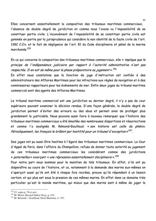 90
EElllleess ccoonncceerrnneenntt eesssseennttiieelllleemmeenntt llaa ccoommppoossiittiioonn ddeess ttrriibbuunnaauuxx mmaarriittiimmeess ccoommmmeerrcciiaauuxx,,
ll''aabbsseennccee ddee ddoouubbllee ddeeggrréé ddee jjuurriiddiiccttiioonn eett ccoommmmee nnoouuss ll''aavvoonnss vvuu ll''iimmppoossssiibbiilliittéé ddee ssee
ccoonnssttiittuueerr ppaarrttiiee cciivviillee.. LL''iinnccoonnvvéénniieenntt ddee ll''iimmppoossssiibbiilliittéé ddee ssee ccoonnssttiittuueerr ppaarrttiiee cciivviillee eesstt
ggoommmmééee eenn ppaarrttiiee ppaarr llaa jjuurriisspprruuddeennccee qquuii ccoonnssiiddèèrree llaa nnoonn iiddeennttiittéé ddee llaa ffaauuttee cciivviillee ddee ll''aarrtt..
11338822 CC..CCiivv.. eett llee ffaaiitt ddee nnéégglliiggeennccee ddee ll''aarrtt.. 8811 dduu CCooddee ddiisscciipplliinnaaiirree eett ppéénnaall ddee llaa mmaarriinnee
mmaarrcchhaannddee..225555
EEnn ccee qquuii ccoonncceerrnnee llaa ccoommppoossiittiioonn ddeess ttrriibbuunnaauuxx mmaarriittiimmeess ccoommmmeerrcciiaauuxx,, eellllee «« iimmpplliiqquuee qquuee llee
pprriinncciippee ddee ll''iinnddééppeennddaannccee jjuuddiicciiaaiirree ppaarr rraappppoorrtt àà ll''aauuttoorriittéé aaddmmiinniissttrraattiivvee nn''eesstt ppaass
rreessppeeccttééee.. IIll eenn eesstt ddee mmêêmmee ppoouurr llaa pphhaassee pprrééppaarraattooiirree aauu jjuuggeemmeenntt »»..225566
EEnn eeffffeett nnoouuss ccoonnssttaattoonnss qquuee llaa ffoonnccttiioonn ddee jjuuggee dd''iinnssttrruuccttiioonn eesstt ccoonnffiiééee àà ddeess
aaddmmiinniissttrraatteeuurrss ddeess AAffffaaiirreess MMaarriittiimmeess ppoouurr lleess iinnffrraaccttiioonnss aauuxx rrèègglleess ddee nnaavviiggaattiioonn eett àà ddeess
ccoommmmiissssaaiirreess rraappppoorrtteeuurrss ppoouurr lleess éévvéénneemmeennttss ddee mmeerr.. EEnnffiinn ddeeuuxx jjuuggeess dduu ttrriibbuunnaall mmaarriittiimmee
ccoommmmeerrcciiaall ssoonntt ddeess aaggeennttss ddeess AAffffaaiirreess MMaarriittiimmeess..
LLee ttrriibbuunnaall mmaarriittiimmee ccoommmmeerrcciiaall eesstt uunnee jjuurriiddiiccttiioonn aauu ddeerrnniieerr ddeeggrréé,, iill nn''yy aa ppaass ddee ccoouurr
ssuuppéérriieeuurree ppoouuvvaanntt eexxaammiinneerr llaa ddéécciissiioonn rreenndduuee.. DD''uunnee ffaaççoonn ggéénnéérraallee,, llee ddoouubbllee ddeeggrréé ddee
jjuurriiddiiccttiioonn ppeerrmmeett dd''éévviitteerr ddeess eerrrreeuurrss oouu ddeess aabbuuss eett ppeerrmmeett aaiinnssii ddee pprroottééggeerr pplluuss
ggrraannddeemmeenntt llee jjuussttiicciiaabbllee.. NNoouuss ppoouuvvoonnss aauussssii ffaaiirree àà nnoouuvveeaauu rreemmaarrqquueerr qquuee ll''hhiissttooiirree ddeess
ttrriibbuunnaauuxx mmaarriittiimmeess ccoommmmeerrcciiaauuxx aa ééttéé éémmaaiillllééee ddeess nnoommbbrreeuusseess ddiissppaarriittiioonnss eett rrééssuurrrreeccttiioonnss
eett ccoommmmee ll''aa ssoouulliiggnnééee MM.. RRéémmoonndd––GGoouuiilllloouudd:: «« ssoonn hhiissttooiirree eesstt cceellllee dduu pphhéénniixx..
PPéérriiooddiiqquueemmeenntt,, lleess ffrraannççaaiiss llee bbrrûûlleenntt ppaarr hhoossttiilliittéé ppoouurr uunn ttrriibbuunnaall dd''eexxcceeppttiioonn »»225577
..
DDeess jjuuggeess oonntt ppuu aauussssii êêttrree hhoossttiilleess àà ll''ééggaarrdd ddeess ttrriibbuunnaauuxx mmaarriittiimmeess ccoommmmeerrcciiaauuxx.. LLaa CCoouurr
dd''AAppppeell ddee PPaarriiss,, ddaannss ll''aaffffaaiirree dduu CChhaammppoolllliioonn,, rreeffuussaa ddee ddoonnnneerr ttoouuttee aauuttoorriittéé aauu jjuuggeemmeenntt
ddee cceess ttrriibbuunnaauuxx mmaarriittiimmeess ccoommmmeerrcciiaauuxx lleess ccoonnssiiddéérraanntt ccoommmmee ddeess jjuurriiddiiccttiioonnss
«« ppaatteerrnneelllleess »» eexxeerrççaanntt «« uunnee rréépprreessssiioonn eesssseennttiieelllleemmeenntt ddiisscciipplliinnaaiirree »»..225588
PPoouurr nnoottrree ppaarrtt nnoouuss ssoommmmeess ppoouurr llee mmaaiinnttiieenn ddee tteellss ttrriibbuunnaauuxx.. EEnn eeffffeett,, ss''iillss oonntt ppuu
ddiissppaarraaîîttrree aauu ccoouurrss ddee ll''hhiissttooiirree,, eett ccee,, nnoottaammmmeenntt àà llaa ddeemmaannddee ddeess mmaarriinnss eeuuxx--mmêêmmeess oonn
ss''aappeerrççooiitt aauussssii qquu''iillss oonntt ééttéé àà cchhaaqquuee ffooiiss rreeccrrééeess,, pprreeuuvvee qquu''iillss rrééppoonnddeenntt àà uunn bbeessooiinn
cceerrttaaiinn;; eett qquuii pplluuss eesstt ssoouuss llaa pprreessssiioonn ddee cceess mmêêmmeess mmaarriinnss.. EEnn eeffffeett ddaannss ccee ddoommaaiinnee ttrrèèss
ppaarrttiiccuulliieerr qquu''eesstt llee mmoonnddee mmaarriittiimmee,, qquuii mmiieeuuxx qquuee ddeess mmaarriinnss ssoonntt àà mmêêmmee ddee jjuuggeerr llee
255
Cf. supra p. 78 et suiv.
256
M. Morin, Recueil Dalloz Sirey, p. 474.
257
M. Rémond – Gouilloud, Droit Maritime, n° 197.
 