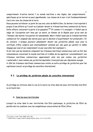 91
ccoommppoorrtteemmeenntt dd''aauuttrreess mmaarriinnss ?? LLee mmoonnddee mmaarriittiimmee aa ddeess rrèègglleess,, ddeess ccoommppoorrtteemmeennttss
ssppéécciiffiiqquueess qquu''uunn tteerrrriieenn nnee ppeeuutt aapppprrééhheennddeerr.. LLeess cchhoosseess ddee llaa mmeerr nn''oonntt ffoonnddaammeennttaalleemmeenntt
rriieenn àà vvooiirr aavveecc lleess cchhoosseess ddee llaa tteerrrree..
NNoouuss ppoouuvvoonnss ccoorrrroobboorreerr ccee ppooiinntt ddee vvuuee aavveecc cceelluuii ddee MMaaîîttrree EEmmoo.. CCee ddeerrnniieerr ss''eesstt eexxpprriimméé àà
pprrooppooss dd''uunnee aaffffaaiirree qquu''iill aavvaaiitt eeuu àà ppllaaiiddeerr ddeevvaanntt llee ttrriibbuunnaall mmaarriittiimmee ccoommmmeerrcciiaall dduu HHaavvrree..
CCeettttee aaffffaaiirree ccoonncceerrnnaaiitt llaa ppeerrttee dd''uunn ppaaqquueebboott..225599
EEtt ccoommmmee iill ll''aa ssoouulliiggnnéé «« iill ffaallllaaiitt qquuee llee
ssiièèggee ddee ll''aaccccuussaattiioonn ssooiitt tteennuu ppaarr uunn mmaarriinn,, uunn hhoommmmee ddee llaa RRooyyaallee ppoouurr qquu''aauu nnoomm ddee
ll''hhoonnnneeuurr ddeess mmaarriinnss ll''aaccccuussaattiioonn ffuutt aabbaannddoonnnnééee.. MMaaiiss iill ffaallllaaiitt aauussssii qquuee llee ttrriibbuunnaall mmaarriittiimmee
ccoommmmeerrcciiaall ffuutt ccoommppoosséé ddeess mmaarriinnss ppoouurr qquuee llaa ddéécciissiioonn dd''aaccqquuiitttteemmeenntt ffuutt pprroonnoonnccééee »».. EEtt
ddee ccoonncclluurree ::«« lloorrssqquuee ppoouurrssuuiivvii ppéénnaalleemmeenntt ddeevvaanntt uunnee jjuurriiddiiccttiioonn ppéénnaallee vvoouuss aavveezz llaa
cceerrttiittuuddee dd''êêttrree ccoommpprriiss ppuuiiss éévveennttuueelllleemmeenntt eenntteenndduu ppaarr ddeess ggeennss qquuii ppaarrlleenntt llee mmêêmmee
llaannggaaggee qquuee vvoouuss eett qquuii ccoommpprreennnneenntt ccee qquuee vvoouuss aalllleezz lleeuurr eexxpplliiqquueerr »»..
IIll eesstt ccllaaiirr qquuee lleess mmeemmbbrreess ccoommppoossaanntt lleess ttrriibbuunnaauuxx mmaarriittiimmeess ccoommmmeerrcciiaauuxx ssoonntt aauu ffaaiitt ddeess
ccoonnnnaaiissssaanncceess ccoonncceerrnnaanntt llee mmoonnddee mmaarriittiimmee eett àà mmêêmmee ddee lleess aapppprréécciieerr ccoonnvveennaabblleemmeenntt.. LLeess
ttrriibbuunnaauuxx mmaarriittiimmeess ccoommmmeerrcciiaauuxx aappppaarraaiisssseenntt aaiinnssii nnoonn ppaass ccoommmmee uunnee jjuurriiddiiccttiioonn
«« ppaatteerrnneellllee »» mmaaiiss ccoommmmee uunnee jjuurriiddiiccttiioonn ééqquuiittaabbllee nn''eexxeerrççaanntt ppaass uunnee rréépprreessssiioonn aavveeuuggllee..
AA ccôôttéé ddee ttrriibbuunnaauuxx mmaarriittiimmeess ccoommmmeerrcciiaauuxx eexxiissttee uunn aauuttrree pprriivviillèèggee ddee jjuurriiddiiccttiioonn ppoouurr lleess
ccaappiittaaiinneess àà ssaavvooiirr uunn pprriivviillèèggee ddee ccaarraaccttèèrree iinntteerrnnaattiioonnaall..
§§ 22.. LLee pprriivviillèèggee ddee jjuurriiddiiccttiioonn ppéénnaallee ddee ccaarraaccttèèrree iinntteerrnnaattiioonnaall
CCee pprriivviillèèggee ssee rreettrroouuvvee ddaannss llee ccaass ooùù llee nnaavviirree ssee ssiittuuee ddaannss lleess eeaauuxx tteerrrriittoorriiaalleess dd’’uunn EEttaatt
oouu eenn hhaauuttee mmeerr..
AA.. DDaannss lleess eeaauuxx tteerrrriittoorriiaalleess
LLoorrssqquu’’iill ssee ssiittuuee ddaannss llaa mmeerr tteerrrriittoorriiaallee dd’’uunn EEttaatt qquueellccoonnqquuee,, llaa jjuurriiddiiccttiioonn ddee ll’’EEttaatt dduu
ppaavviilllloonn ddooiitt ssee ccoommbbiinneerr aavveecc lleess ccoommppéétteenncceess ccoonnccuurrrreenntteess ddee ll’’EEttaatt ccôôttiieerr..
258
CA Paris, 4 juill. 1956, DMF 1956, 584.
259
Maître Emo, compte rendu Colloque Hydro-Afcan, 4 et 11 avril 1991.
 