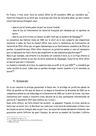 92
EEnn FFrraannccee,, iill ffaauutt nnootteerr ll’’aavviiss dduu ccoonnsseeiill dd’’EEttaatt dduu 2200 nnoovveemmbbrree 11880066 qquuii ccoonnssiiddèèrree qquuee
ll’’aauuttoorriittéé ffrraannççaaiissee nnee ssee ssaaiissiitt ppaass,, eenn pprriinncciippee ddeess ffaaiittss ddee ccaarraaccttèèrree ppéénnaall,, qquuii ssoonntt ccoommmmiiss
àà bboorrdd ddeess nnaavviirreess ééttrraannggeerrss,, ssaauuff ::
–– ddaannss llee ccaass ooùù ll’’oorrddrree ppuubblliicc dduu ppoorrtt ssee ttrroouuvvee ttrroouubblléé,,
–– ddaannss llee ccaass ooùù ll’’iinntteerrvveennttiioonn ddee ll’’aauuttoorriittéé ffrraannççaaiissee eesstt rrééccllaammééee ppaarr llee ccaappiittaaiinnee dduu
nnaavviirree,,
–– ddaannss llee ccaass ooùù llaa vviiccttiimmee oouu ll’’aauutteeuurr dduu ddéélliitt nn’’eesstt ppaass uunn mmeemmbbrree ddee ll’’ééqquuiippaaggee226600
..
LLaa ccoonnvveennttiioonn ddeess NNaattiioonnss UUnniieess ddee 11998822 ssuurr llee ddrrooiitt ddee llaa mmeerr ccoommppoorrttee ddeess ddiissppoossiittiioonnss
ssiimmiillaaiirreess àà cceelllleess ddee ll’’aavviiss dduu CCoonnsseeiill dd’’EEttaatt aavveecc oouuttrree llaa rrééccllaammaattiioonn ddee ll’’iinntteerrvveennttiioonn ddee
ll’’aauuttoorriittéé ddee ll’’EEttaatt ccôôttiieerr ppaarr uunn aaggeenntt ddiipplloommaattiiqquuee oouu uunn ffoonnccttiioonnnnaaiirree ccoonnssuullaaiirree ddee ll’’EEttaatt dduu
ppaavviilllloonn,, llaa ppoossssiibbiilliittéé ppoouurr ll’’EEttaatt ccôôttiieerr dd’’eexxeerrcceerr ssaa jjuurriiddiiccttiioonn ppéénnaallee ssii cceellaa eesstt nnéécceessssaaiirree
ppoouurr llaa rréépprreessssiioonn dduu ttrraaffiicc iilllliicciittee ddeess ssttuuppééffiiaannttss oouu ddeess ssuubbssttaanncceess ppssyycchhoottrrooppeess226611
..
MMaaiiss ssii ppaarr eexxeemmppllee,, uunnee aatttteeiinnttee àà llaa ddiisscciipplliinnee eesstt ccoommmmiissee àà bboorrdd,, oouu ssii uunn lliittiiggee iinntteerrnnee aauu
nnaavviirree aappppaarraaîîtt ((ccoommmmee llee ccaass dd’’uunn vvooll eennttrree mmeemmbbrreess ddee ll’’ééqquuiippaaggee)),, ll’’aauuttoorriittéé ddee ll’’EEttaatt ccôôttiieerr
nnee ddeevvrraaiitt ppaass aavvooiirr àà iinntteerrvveenniirr..
LLaa cchhaammbbrree ccrriimmiinneellllee ddee llaa CCoouurr ddee ccaassssaattiioonn ddaannss uunn aarrrrêêtt dduu 1122 jjuuiinn 11995522226622
aa ccoonnssiiddéérréé qquuee
cceettttee ssoocciiééttéé dduu bboorrdd,, ccrrééééee ssoouuss uunn ppaavviilllloonn ééttrraannggeerr rreessttaaiitt ssoouummiissee àà llaa llooii nnaattiioonnaallee dduu
nnaavviirree226633
..
BB.. EEnn hhaauuttee mmeerr
EEnn ccee qquuii ccoonncceerrnnee llee pprriinncciippee ggoouuvveerrnnaanntt llaa hhaauuttee mmeerr,, llee pprriivviillèèggee ddee jjuurriiddiiccttiioonn ppéénnaallee ddee
ll’’EEttaatt dduu ppaavviilllloonn nnee ffaaiitt pplluuss ddee ddoouuttee eett ccee ddeeppuuiiss llaa CCoonnvveennttiioonn ddee BBrruuxxeelllleess ddee 11995522 ssuurr llaa
ccoommppéétteennccee ppéénnaallee eenn ccaass dd’’aabboorrddaaggee eett llaa CCoonnvveennttiioonn ddee 11998822 ssuurr llee ddrrooiitt ddee llaa mmeerr.. CCeess ddeeuuxx
CCoonnvveennttiioonnss ssoonntt vveennuueess àà ll’’eennccoonnttrree dd’’uunnee ddéécciissiioonn ddee llaa CCoouurr ppeerrmmaanneennttee iinntteerrnnaattiioonnaallee ddee
jjuussttiiccee dduu 77 sseepptteemmbbrree 11992277 ddaannss ll’’aaffffaaiirree dduu «« LLoottuuss »»..
DDaannss cceettttee aaffffaaiirree,, lleess ffaaiittss ééttaaiieenntt lleess ssuuiivvaannttss :: uunn ppaaqquueebboott ffrraannççaaiiss,, llee LLoottuuss,, aabboorrddaa eenn
hhaauuttee mmeerr uunn nnaavviirree ttuurrcc,, llee BBoozz KKoouurrtt qquuii ccoouullaa aavveecc àà ssoonn bboorrdd ddee nnoommbbrreeuusseess vviiccttiimmeess.. LLoorrss
ddee ll’’eessccaallee dduu nnaavviirree ffrraannççaaiiss ddaannss uunn ppoorrtt ttuurrcc,, lleess aauuttoorriittééss llooccaalleess ddéécciiddèèrreenntt dd’’iinntteenntteerr ddeess
ppoouurrssuuiitteess ccoonnttrree ll’’ooffffiicciieerr ddee qquuaarrtt ffrraannççaaiiss,, ddee sseerrvviiccee aauu mmoommeenntt ddee ll’’aacccciiddeenntt.. LL’’aaffffaaiirree
260
E. du Pontavice, ibid., n° 61.
261
Art. 27 Conv. des Nations Unies sur le droit de la mer.
262
DMF 1952, 640.
 