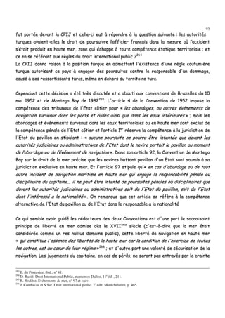 93
ffuutt ppoorrttééee ddeevvaanntt llaa CCPPIIJJ eett cceellllee--ccii eeuutt àà rrééppoonnddrree àà llaa qquueessttiioonn ssuuiivvaannttee :: lleess aauuttoorriittééss
ttuurrqquueess aavvaaiieenntt--eelllleess llee ddrrooiitt ddee ppoouurrssuuiivvrree ll’’ooffffiicciieerr ffrraannççaaiiss ddaannss llaa mmeessuurree ooùù ll’’aacccciiddeenntt
ss’’ééttaaiitt pprroodduuiitt eenn hhaauuttee mmeerr,, zzoonnee qquuii éécchhaappppee àà ttoouuttee ccoommppéétteennccee ééttaattiiqquuee tteerrrriittoorriiaallee ;; eett
ccee eenn ssee rrééfféérraanntt aauuxx rrèègglleess dduu ddrrooiitt iinntteerrnnaattiioonnaall ppuubblliicc ??226644
LLaa CCPPIIJJ ddoonnnnaa rraaiissoonn àà llaa ppoossiittiioonn ttuurrqquuee eenn aaddmmeettttaanntt ll''eexxiisstteennccee dd''uunnee rrèèggllee ccoouuttuummiièèrree
ttuurrqquuee aauuttoorriissaanntt ccee ppaayyss àà eennggaaggeerr ddeess ppoouurrssuuiitteess ccoonnttrree llee rreessppoonnssaabbllee dd''uunn ddoommmmaaggee,,
ccaauusséé àà ddeess rreessssoorrttiissssaannttss ttuurrccss,, mmêêmmee eenn ddeehhoorrss dduu tteerrrriittooiirree ttuurrcc..
CCeeppeennddaanntt cceettttee ddéécciissiioonn aa ééttéé ttrrèèss ddiissccuuttééee eett aa aabboouuttii aauuxx ccoonnvveennttiioonnss ddee BBrruuxxeelllleess dduu 1100
mmaaii 11995522 eett ddee MMoonntteeggoo BBaayy ddee 11998822226655
.. LL''aarrttiiccllee 44 ddee llaa CCoonnvveennttiioonn ddee 11995522 iimmppoossee llaa
ccoommppéétteennccee ddeess ttrriibbuunnaauuxx ddee ll''EEttaatt ccôôttiieerr ppoouurr «« lleess aabboorrddaaggeess,, oouu aauuttrreess éévvéénneemmeennttss ddee
nnaavviiggaattiioonn ssuurrvveennuuss ddaannss lleess ppoorrttss eett rraaddeess aaiinnssii qquuee ddaannss lleess eeaauuxx iinnttéérriieeuurreess »» ;; mmaaiiss lleess
aabboorrddaaggeess eett éévvéénneemmeennttss ssuurrvveennuuss ddaannss lleess eeaauuxx tteerrrriittoorriiaalleess oouu eenn hhaauuttee mmeerr ssoonntt eexxcclluuss ddee
llaa ccoommppéétteennccee ppéénnaallee ddee ll''EEttaatt ccôôttiieerr eett ll’’aarrttiiccllee 11eerr
rréésseerrvvee llaa ccoommppéétteennccee àà llaa jjuurriiddiiccttiioonn ddee
ll''EEttaatt dduu ppaavviilllloonn eenn ssttiippuullaanntt :: «« aauuccuunnee ppoouurrssuuiittee nnee ppoouurrrraa êêttrree iinntteennttééee qquuee ddeevvaanntt lleess
aauuttoorriittééss jjuuddiicciiaaiirreess oouu aaddmmiinniissttrraattiivveess ddee ll''EEttaatt ddoonntt llee nnaavviirree ppoorrttaaiitt llee ppaavviilllloonn aauu mmoommeenntt
ddee ll’’aabboorrddaaggee oouu ddee ll’’éévvéénneemmeenntt ddee nnaavviiggaattiioonn »».. DDaannss ssoonn aarrttiiccllee 9922,, llaa CCoonnvveennttiioonn ddee MMoonntteeggoo
BBaayy ssuurr llee ddrrooiitt ddee llaa mmeerr pprréécciissee qquuee lleess nnaavviirreess bbaattttaanntt ppaavviilllloonn dd''uunn EEttaatt ssoonntt ssoouummiiss àà ssaa
jjuurriiddiiccttiioonn eexxcclluussiivvee eenn hhaauuttee mmeerr.. EEtt ll''aarrttiiccllee 9977 ssttiippuullee qquu''«« eenn ccaass dd''aabboorrddaaggee oouu ddee ttoouutt
aauuttrree iinncciiddeenntt ddee nnaavviiggaattiioonn mmaarriittiimmee eenn hhaauuttee mmeerr qquuii eennggaaggee llaa rreessppoonnssaabbiilliittéé ppéénnaallee oouu
ddiisscciipplliinnaaiirree dduu ccaappiittaaiinnee...... iill nnee ppeeuutt êêttrree iinntteennttéé ddee ppoouurrssuuiitteess ppéénnaalleess oouu ddiisscciipplliinnaaiirreess qquuee
ddeevvaanntt lleess aauuttoorriittééss jjuuddiicciiaaiirreess oouu aaddmmiinniissttrraattiivveess ssooiitt ddee ll''EEttaatt dduu ppaavviilllloonn,, ssooiitt ddee ll''EEttaatt
ddoonntt ll''iinnttéérreesssséé aa llaa nnaattiioonnaalliittéé »».. OOnn rreemmaarrqquuee qquuee cceett aarrttiiccllee ssee rrééffèèrree àà llaa ccoommppéétteennccee
aalltteerrnnaattiivvee ddee ll''EEttaatt dduu ppaavviilllloonn oouu ddee ll''EEttaatt ddaannss llee rreessppoonnssaabbllee aa llaa nnaattiioonnaalliittéé
CCee qquuii sseemmbbllee aavvooiirr gguuiiddéé lleess rrééddaacctteeuurrss ddeess ddeeuuxx CCoonnvveennttiioonnss eesstt dd''uunnee ppaarrtt llee ssaaccrroo--ssaaiinntt
pprriinncciippee ddee lliibbeerrttéé eenn mmeerr aaddmmiissee ddèèss llee XXVVIIIIèèmmee
ssiièèccllee ((cc''eesstt--àà--ddiirree qquuee llaa mmeerr ééttaaiitt
ccoonnssiiddéérrééee ccoommmmee uunn rreess nnuulllliiuuss ddoommaaiinnee ppuubblliicc)),, cceettttee lliibbeerrttéé ddee nnaavviiggaattiioonn eenn hhaauuttee mmeerr
«« qquuii ccoonnssttiittuuee ll''eesssseennccee ddeess lliibbeerrttééss ddee llaa hhaauuttee mmeerr ccaarr llaa ccoonnddiittiioonn ddee ll''eexxeerrcciiccee ddee ttoouutteess
lleess aauuttrreess,, eesstt aauu ccœœuurr ddee lleeuurr rrééggiimmee »»226666
;; eett dd''aauuttrree ppaarrtt uunnee vvoolloonnttéé ddee ssééccuurriissaattiioonn ddee llaa
nnaavviiggaattiioonn.. LLeess jjuuggeemmeennttss dduu ccaappiittaaiinnee,, eenn ccaass ddee ppéérriillss,, nnee sseerroonntt ppaass eennttrraavvééss ppaarr llaa ccrraaiinnttee
263
E. du Pontavice, ibid., n° 61.
264
D. Ruzié, Droit International Public, mementos Dalloz, 11e
éd. , 211.
265
R. Rodière, Evénements de mer, n° 97 et suiv.
266
J. Combacau et S.Sur, Droit international public, 2e
édit. Montchréstien, p. 465.
 