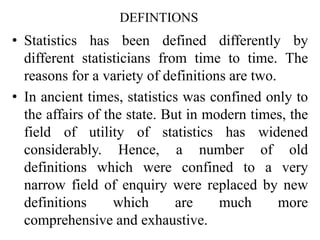 DEFINTIONS
• Statistics has been defined differently by
different statisticians from time to time. The
reasons for a variety of definitions are two.
• In ancient times, statistics was confined only to
the affairs of the state. But in modern times, the
field of utility of statistics has widened
considerably. Hence, a number of old
definitions which were confined to a very
narrow field of enquiry were replaced by new
definitions which are much more
comprehensive and exhaustive.
 