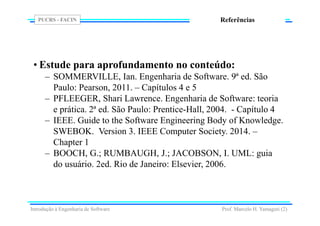PUCRS - FACIN
Prof. Marcelo H. Yamaguti (2)
Referências
• Estude para aprofundamento no conteúdo:
– SOMMERVILLE, Ian. Engenharia de Software. 9ª ed. São
Paulo: Pearson, 2011. – Capítulos 4 e 5
– PFLEEGER, Shari Lawrence. Engenharia de Software: teoria
e prática. 2ª ed. São Paulo: Prentice-Hall, 2004. - Capítulo 4
– IEEE. Guide to the Software Engineering Body of Knowledge.
SWEBOK. Version 3. IEEE Computer Society. 2014. –
Chapter 1
– BOOCH, G.; RUMBAUGH, J.; JACOBSON, I. UML: guia
do usuário. 2ed. Rio de Janeiro: Elsevier, 2006.
Introdução à Engenharia de Software
 