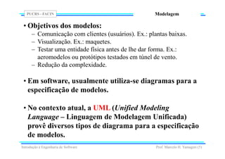 PUCRS - FACIN
Prof. Marcelo H. Yamaguti (5)
Modelagem
• Objetivos dos modelos:
– Comunicação com clientes (usuários). Ex.: plantas baixas.
– Visualização. Ex.: maquetes.
– Testar uma entidade física antes de lhe dar forma. Ex.:
aeromodelos ou protótipos testados em túnel de vento.
– Redução da complexidade.
• Em software, usualmente utiliza-se diagramas para a
especificação de modelos.
• No contexto atual, a UML (Unified Modeling
Language – Linguagem de Modelagem Unificada)
provê diversos tipos de diagrama para a especificação
de modelos.
Introdução à Engenharia de Software
 