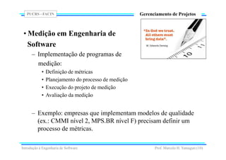 PUCRS - FACIN
Prof. Marcelo H. Yamaguti (10)
Gerenciamento de Projetos
• Medição em Engenharia de
Software
– Implementação de programas de
medição:
• Definição de métricas
• Planejamento do processo de medição
• Execução do projeto de medição
• Avaliação da medição
– Exemplo: empresas que implementam modelos de qualidade
(ex.: CMMI nível 2, MPS.BR nível F) precisam definir um
processo de métricas.
Introdução à Engenharia de Software
 