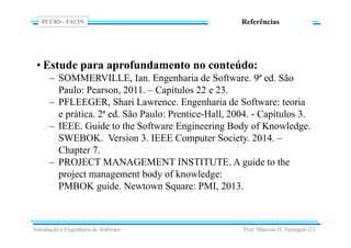 PUCRS - FACIN
Prof. Marcelo H. Yamaguti (2)
Referências
• Estude para aprofundamento no conteúdo:
– SOMMERVILLE, Ian. Engenharia de Software. 9ª ed. São
Paulo: Pearson, 2011. – Capítulos 22 e 23.
– PFLEEGER, Shari Lawrence. Engenharia de Software: teoria
e prática. 2ª ed. São Paulo: Prentice-Hall, 2004. - Capítulos 3.
– IEEE. Guide to the Software Engineering Body of Knowledge.
SWEBOK. Version 3. IEEE Computer Society. 2014. –
Chapter 7.
– PROJECT MANAGEMENT INSTITUTE. A guide to the
project management body of knowledge:
PMBOK guide. Newtown Square: PMI, 2013.
Introdução à Engenharia de Software
 