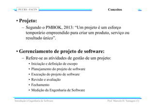PUCRS - FACIN
Prof. Marcelo H. Yamaguti (3)
Conceitos
• Projeto:
– Segundo o PMBOK, 2013: “Um projeto é um esforço
temporário empreendido para criar um produto, serviço ou
resultado único”.
• Gerenciamento de projeto de software:
– Refere-se as atividades de gestão de um projeto:
• Iniciação e definição de escopo
• Planejamento do projeto de software
• Execução do projeto de software
• Revisão e avaliação
• Fechamento
• Medição da Engenharia de Software
Introdução à Engenharia de Software
 