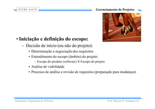 PUCRS - FACIN
Prof. Marcelo H. Yamaguti (5)
Gerenciamento de Projetos
• Iniciação e definição do escopo:
– Decisão de início (ou não do projeto):
• Determinação e negociação dos requisitos
• Entendimento do escopo (âmbito) do projeto:
– Escopo do produto (software) X Escopo do projeto.
• Análise de viabilidade
• Processo de análise e revisão de requisitos (preparação para mudanças)
Introdução à Engenharia de Software
 
