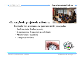 PUCRS - FACIN
Prof. Marcelo H. Yamaguti (7)
Gerenciamento de Projetos
• Execução do projeto de software:
– Execução das atividades de gerenciamento planejadas
• Implementação do planejamento
• Gerenciamento de aquisição e contratação
• Monitoramento e controle
• Geração de relatórios
Introdução à Engenharia de Software
 
