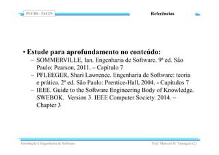 PUCRS - FACIN
Prof. Marcelo H. Yamaguti (2)
Referências
• Estude para aprofundamento no conteúdo:
– SOMMERVILLE, Ian. Engenharia de Software. 9ª ed. São
Paulo: Pearson, 2011. – Capítulo 7
– PFLEEGER, Shari Lawrence. Engenharia de Software: teoria
e prática. 2ª ed. São Paulo: Prentice-Hall, 2004. - Capítulos 7
– IEEE. Guide to the Software Engineering Body of Knowledge.
SWEBOK. Version 3. IEEE Computer Society. 2014. –
Chapter 3
Introdução à Engenharia de Software
 