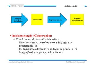 PUCRS - FACIN
Prof. Marcelo H. Yamaguti (3)
Implementação
• Implementação (Construção):
– Criação da versão executável do software:
• Desenvolvimento de software com linguagens de
programação; ou
• Customização/adaptação de software de prateleira; ou
• Integração de componentes de software.
Implementação
Introdução à Engenharia de Software
Software
implementado
Projeto
detalhado
Componentes
 