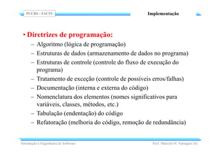 PUCRS - FACIN
Prof. Marcelo H. Yamaguti (6)
Implementação
• Diretrizes de programação:
– Algoritmo (lógica de programação)
– Estruturas de dados (armazenamento de dados no programa)
– Estruturas de controle (controle do fluxo de execução do
programa)
– Tratamento de exceção (controle de possíveis erros/falhas)
– Documentação (interna e externa do código)
– Nomenclatura dos elementos (nomes significativos para
variáveis, classes, métodos, etc.)
– Tabulação (endentação) do código
– Refatoração (melhoria do código, remoção de redundância)
Introdução à Engenharia de Software
 