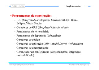 PUCRS - FACIN
Prof. Marcelo H. Yamaguti (8)
Implementação
• Ferramentas de construção:
– IDE (Integrated Development Enviroment). Ex: BlueJ,
Eclipse, Visual Studio
– Geradores de GUI (Graphical User Interface)
– Ferramentas de teste unitário
– Ferramentas de depuração (debugging)
– Geradores de código
– Geradores de aplicação (MDA-Model Driven Architecture)
– Geradores de documentação
– Gerenciador de configuração (versionamento, integração,
rastreabilidade)
Introdução à Engenharia de Software
 
