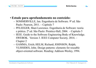 PUCRS - FACIN
Prof. Marcelo H. Yamaguti (2)
Referências
• Estude para aprofundamento no conteúdo:
– SOMMERVILLE, Ian. Engenharia de Software. 9ª ed. São
Paulo: Pearson, 2011. – Capítulo 7
– PFLEEGER, Shari Lawrence. Engenharia de Software: teoria
e prática. 2ª ed. São Paulo: Prentice-Hall, 2004. - Capítulo 5
– IEEE. Guide to the Software Engineering Body of Knowledge.
SWEBOK. Version 3. IEEE Computer Society. 2014. –
Chapter 2
– GAMMA, Erich; HELM, Richard; JOHNSON, Ralph;
VLISSIDES, John. Design patterns: elements for reusable
object-oriented software. Reading: Addison-Wesley, 1994.
Introdução à Engenharia de Software
 