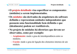 PUCRS - FACIN
Prof. Marcelo H. Yamaguti (4)
Projeto detalhado
• O projeto detalhado visa especificar os componentes
(módulos) a serem implementados.
• Os módulos são derivados da arquitetura do software
definida e representam unidades independentes que
possuem uma funcionalidade bem definida e que
(idealmente) podem ser reutilizáveis.
• No projeto de módulos há diretrizes que devem ser
observadas, como por exemplo:
– Acoplamento: mede o grau de interdependência entre os
módulos.
– Coesão: mede o grau de ligação dos elementos internos de um
módulo.
Introdução à Engenharia de Software
 