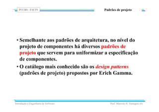 PUCRS - FACIN
Prof. Marcelo H. Yamaguti (6)
Padrões de projeto
• Semelhante aos padrões de arquitetura, no nível do
projeto de componentes há diversos padrões de
projeto que servem para uniformizar a especificação
de componentes.
• O catálogo mais conhecido são os design patterns
(padrões de projeto) propostos por Erich Gamma.
Introdução à Engenharia de Software
 