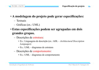 PUCRS - FACIN
Prof. Marcelo H. Yamaguti (8)
Especificação do projeto
• A modelagem do projeto pode gerar especificações:
– Textuais
– Gráficas (ex.: UML)
• Estas especificações podem ser agrupadas em dois
grandes grupos.
– Descrições de estrutura:
• Ex.: Linguagens de descrição (ex.: ADL – Architectural Description
Languages)
• Ex.: UML – diagramas de estrutura
– Descrições de comportamento:
• Ex.: UML – diagramas de comportamento
Introdução à Engenharia de Software
 