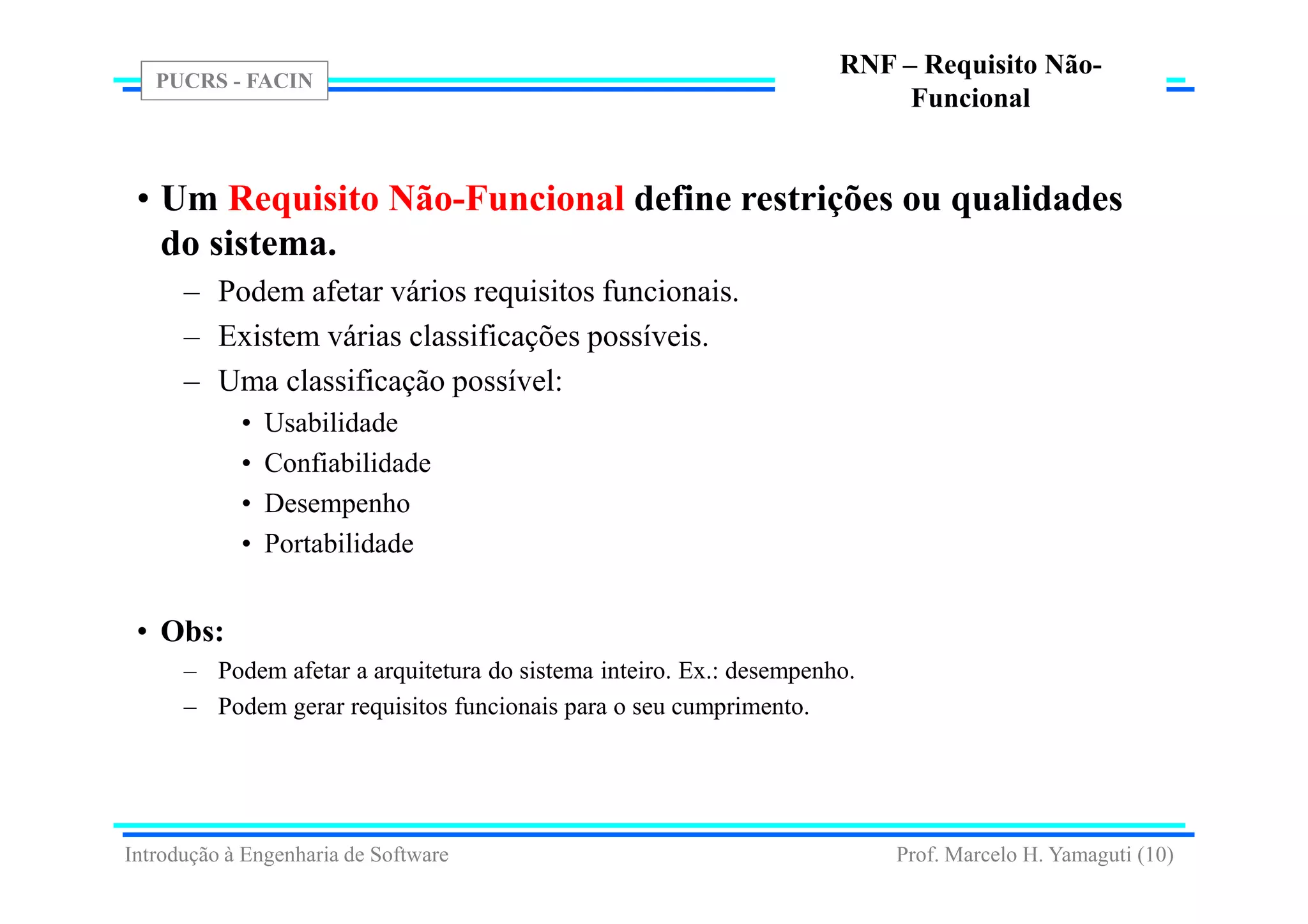 PUCRS - FACIN
Prof. Marcelo H. Yamaguti (10)
RNF – Requisito Não-
Funcional
• Um Requisito Não-Funcional define restrições ou qualidades
do sistema.
– Podem afetar vários requisitos funcionais.
– Existem várias classificações possíveis.
– Uma classificação possível:
• Usabilidade
• Confiabilidade
• Desempenho
• Portabilidade
• Obs:
– Podem afetar a arquitetura do sistema inteiro. Ex.: desempenho.
– Podem gerar requisitos funcionais para o seu cumprimento.
Introdução à Engenharia de Software
 