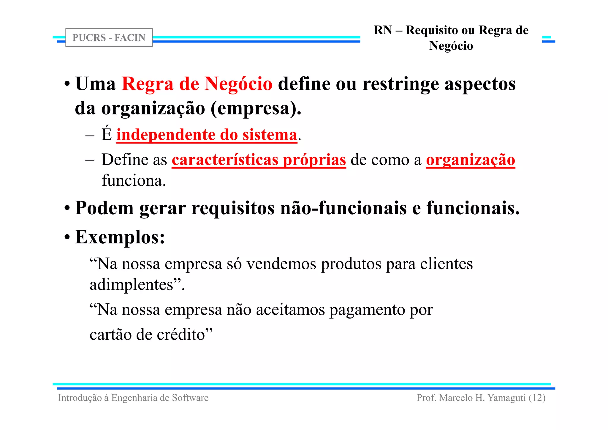 PUCRS - FACIN
Prof. Marcelo H. Yamaguti (12)
RN – Requisito ou Regra de
Negócio
• Uma Regra de Negócio define ou restringe aspectos
da organização (empresa).
– É independente do sistema.
– Define as características próprias de como a organização
funciona.
• Podem gerar requisitos não-funcionais e funcionais.
• Exemplos:
“Na nossa empresa só vendemos produtos para clientes
adimplentes”.
“Na nossa empresa não aceitamos pagamento por
cartão de crédito”
Introdução à Engenharia de Software
 