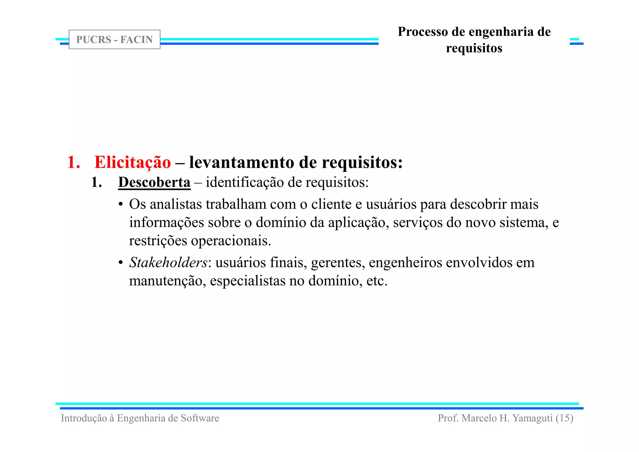 PUCRS - FACIN
Prof. Marcelo H. Yamaguti (15)
Processo de engenharia de
requisitos
1. Elicitação – levantamento de requisitos:
1. Descoberta – identificação de requisitos:
• Os analistas trabalham com o cliente e usuários para descobrir mais
informações sobre o domínio da aplicação, serviços do novo sistema, e
restrições operacionais.
• Stakeholders: usuários finais, gerentes, engenheiros envolvidos em
manutenção, especialistas no domínio, etc.
Introdução à Engenharia de Software
 