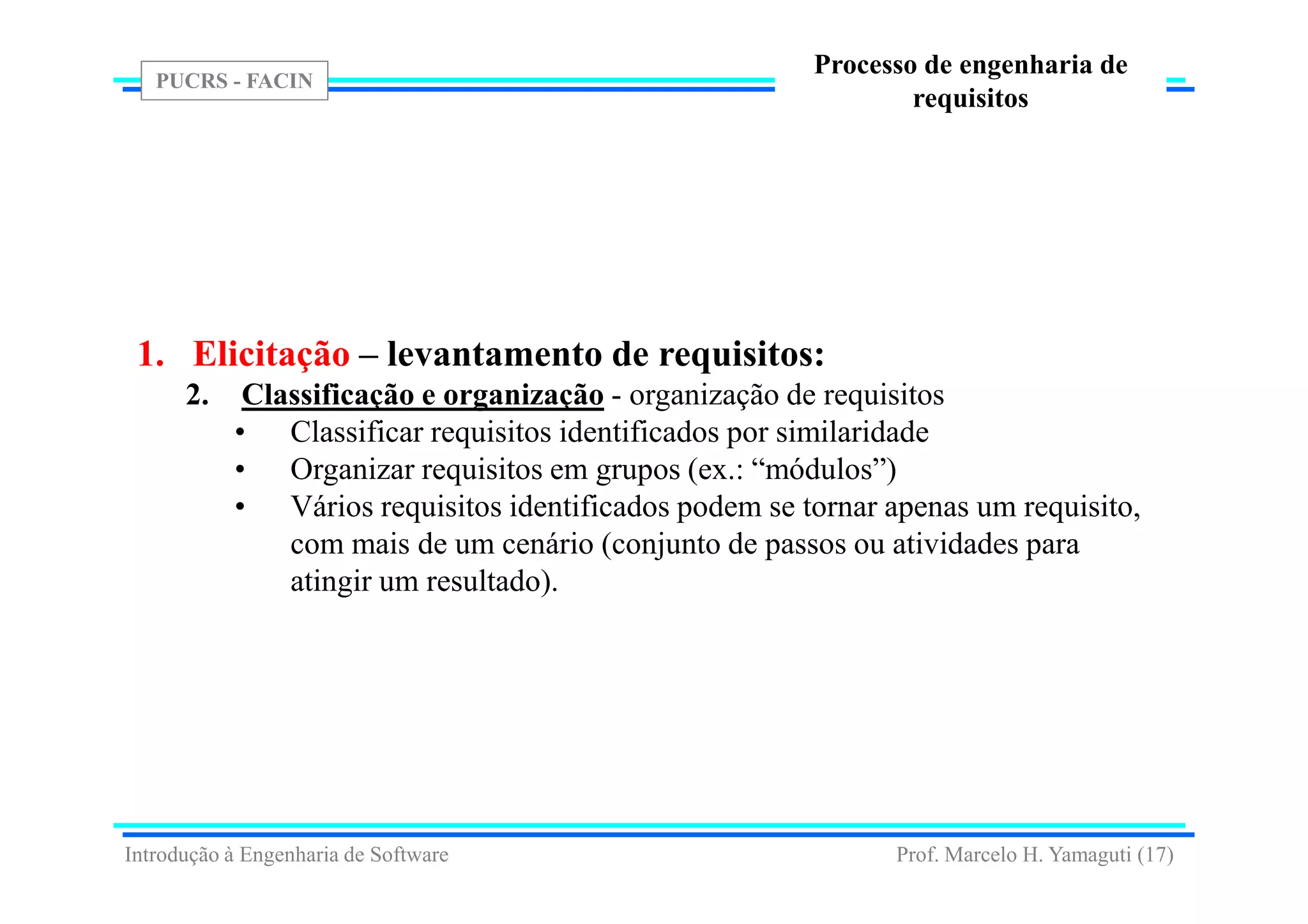 PUCRS - FACIN
Prof. Marcelo H. Yamaguti (17)
Processo de engenharia de
requisitos
1. Elicitação – levantamento de requisitos:
2. Classificação e organização - organização de requisitos
• Classificar requisitos identificados por similaridade
• Organizar requisitos em grupos (ex.: “módulos”)
• Vários requisitos identificados podem se tornar apenas um requisito,
com mais de um cenário (conjunto de passos ou atividades para
atingir um resultado).
Introdução à Engenharia de Software
 