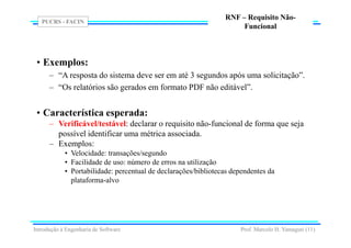 PUCRS - FACIN
Prof. Marcelo H. Yamaguti (11)
RNF – Requisito Não-
Funcional
• Exemplos:
– “A resposta do sistema deve ser em até 3 segundos após uma solicitação”.
– “Os relatórios são gerados em formato PDF não editável”.
• Característica esperada:
– Verificável/testável: declarar o requisito não-funcional de forma que seja
possível identificar uma métrica associada.
– Exemplos:
• Velocidade: transações/segundo
• Facilidade de uso: número de erros na utilização
• Portabilidade: percentual de declarações/bibliotecas dependentes da
plataforma-alvo
Introdução à Engenharia de Software
 