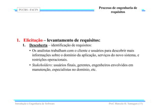 PUCRS - FACIN
Prof. Marcelo H. Yamaguti (15)
Processo de engenharia de
requisitos
1. Elicitação – levantamento de requisitos:
1. Descoberta – identificação de requisitos:
• Os analistas trabalham com o cliente e usuários para descobrir mais
informações sobre o domínio da aplicação, serviços do novo sistema, e
restrições operacionais.
• Stakeholders: usuários finais, gerentes, engenheiros envolvidos em
manutenção, especialistas no domínio, etc.
Introdução à Engenharia de Software
 