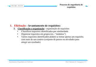 PUCRS - FACIN
Prof. Marcelo H. Yamaguti (17)
Processo de engenharia de
requisitos
1. Elicitação – levantamento de requisitos:
2. Classificação e organização - organização de requisitos
• Classificar requisitos identificados por similaridade
• Organizar requisitos em grupos (ex.: “módulos”)
• Vários requisitos identificados podem se tornar apenas um requisito,
com mais de um cenário (conjunto de passos ou atividades para
atingir um resultado).
Introdução à Engenharia de Software
 