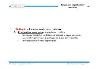 PUCRS - FACIN
Prof. Marcelo H. Yamaguti (18)
Processo de engenharia de
requisitos
1. Elicitação – levantamento de requisitos:
3. Priorização e negociação - resolução de conflitos
• Em caso de requisitos conflitantes é necessário negociar com os
stakeholders envolvidos a resolução ou ajuste dos requisitos.
• Priorizar requisitos mais importantes.
Introdução à Engenharia de Software
 