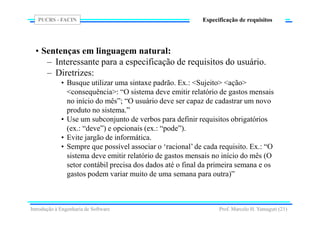 PUCRS - FACIN
Prof. Marcelo H. Yamaguti (21)
Especificação de requisitos
• Sentenças em linguagem natural:
– Interessante para a especificação de requisitos do usuário.
– Diretrizes:
• Busque utilizar uma sintaxe padrão. Ex.: <Sujeito> <ação>
<consequência>: “O sistema deve emitir relatório de gastos mensais
no início do mês”; “O usuário deve ser capaz de cadastrar um novo
produto no sistema.”
• Use um subconjunto de verbos para definir requisitos obrigatórios
(ex.: “deve”) e opcionais (ex.: “pode”).
• Evite jargão de informática.
• Sempre que possível associar o ‘racional’ de cada requisito. Ex.: “O
sistema deve emitir relatório de gastos mensais no início do mês (O
setor contábil precisa dos dados até o final da primeira semana e os
gastos podem variar muito de uma semana para outra)”
Introdução à Engenharia de Software
 