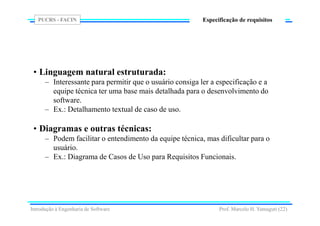 PUCRS - FACIN
Prof. Marcelo H. Yamaguti (22)
Especificação de requisitos
• Linguagem natural estruturada:
– Interessante para permitir que o usuário consiga ler a especificação e a
equipe técnica ter uma base mais detalhada para o desenvolvimento do
software.
– Ex.: Detalhamento textual de caso de uso.
• Diagramas e outras técnicas:
– Podem facilitar o entendimento da equipe técnica, mas dificultar para o
usuário.
– Ex.: Diagrama de Casos de Uso para Requisitos Funcionais.
Introdução à Engenharia de Software
 