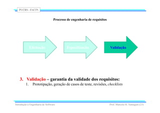 PUCRS - FACIN
Prof. Marcelo H. Yamaguti (23)
Processo de engenharia de requisitos
3. Validação – garantia da validade dos requisitos:
1. Prototipação, geração de casos de teste, revisões, checklists
Elicitação Especificação Validação
Introdução à Engenharia de Software
 