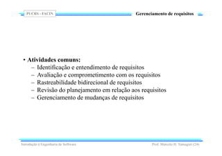 PUCRS - FACIN
Prof. Marcelo H. Yamaguti (24)
Gerenciamento de requisitos
• Atividades comuns:
– Identificação e entendimento de requisitos
– Avaliação e comprometimento com os requisitos
– Rastreabilidade bidirecional de requisitos
– Revisão do planejamento em relação aos requisitos
– Gerenciamento de mudanças de requisitos
Introdução à Engenharia de Software
 