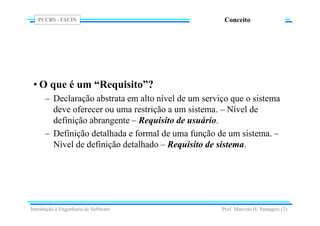 PUCRS - FACIN
Prof. Marcelo H. Yamaguti (3)
Conceito
• O que é um “Requisito”?
– Declaração abstrata em alto nível de um serviço que o sistema
deve oferecer ou uma restrição a um sistema. – Nível de
definição abrangente – Requisito de usuário.
– Definição detalhada e formal de uma função de um sistema. –
Nível de definição detalhado – Requisito de sistema.
Introdução à Engenharia de Software
 