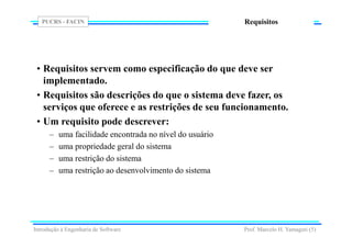 PUCRS - FACIN
Prof. Marcelo H. Yamaguti (5)
Requisitos
• Requisitos servem como especificação do que deve ser
implementado.
• Requisitos são descrições do que o sistema deve fazer, os
serviços que oferece e as restrições de seu funcionamento.
• Um requisito pode descrever:
– uma facilidade encontrada no nível do usuário
– uma propriedade geral do sistema
– uma restrição do sistema
– uma restrição ao desenvolvimento do sistema
Introdução à Engenharia de Software
 