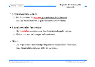 PUCRS - FACIN
Prof. Marcelo H. Yamaguti (7)
Requisitos funcionais X não-
funcionais
• Requisitos funcionais:
– São declarações de serviços que o sistema deve fornecer.
– Pode-se definir também o que o sistema não deve fazer.
• Requisitos não-funcionais:
– São restrições aos serviços e funções oferecidos pelo sistema.
– Muitas vezes se aplicam por todo o sistema.
• Obs.:
– Um requisito não-funcional pode gerar novos requisitos funcionais.
– Pode haver relacionamento entre os requisitos.
Introdução à Engenharia de Software
 