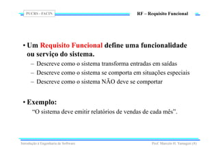 PUCRS - FACIN
Prof. Marcelo H. Yamaguti (8)
RF – Requisito Funcional
• Um Requisito Funcional define uma funcionalidade
ou serviço do sistema.
– Descreve como o sistema transforma entradas em saídas
– Descreve como o sistema se comporta em situações especiais
– Descreve como o sistema NÃO deve se comportar
• Exemplo:
“O sistema deve emitir relatórios de vendas de cada mês”.
Introdução à Engenharia de Software
 