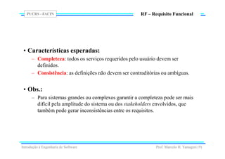 PUCRS - FACIN
Prof. Marcelo H. Yamaguti (9)
RF – Requisito Funcional
• Características esperadas:
– Completeza: todos os serviços requeridos pelo usuário devem ser
definidos.
– Consistência: as definições não devem ser contraditórias ou ambíguas.
• Obs.:
– Para sistemas grandes ou complexos garantir a completeza pode ser mais
difícil pela amplitude do sistema ou dos stakeholders envolvidos, que
também pode gerar inconsistências entre os requisitos.
Introdução à Engenharia de Software
 