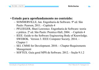 PUCRS - FACIN
Prof. Marcelo H. Yamaguti (2)
Referências
• Estude para aprofundamento no conteúdo:
– SOMMERVILLE, Ian. Engenharia de Software. 9ª ed. São
Paulo: Pearson, 2011. - Capítulo 4
– PFLEEGER, Shari Lawrence. Engenharia de Software: teoria
e prática. 2ª ed. São Paulo: Prentice-Hall, 2004. - Capítulo 4
– IEEE. Guide to the Software Engineering Body of Knowledge.
SWEBOK. Version 3. IEEE Computer Society. 2014. –
Chapter 1
– SEI. CMMI for Development. 2010. – Chapter Requirements
Management
– SOFTEX. Guia geral MPS de Software. 2012. - Seção 9.1.2
Introdução à Engenharia de Software
 