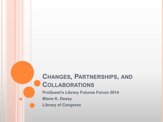 CHANGES, PARTNERSHIPS, AND
COLLABORATIONS
ProQuest’s Library Futures Forum 2014
Blane K. Dessy
Library of Congress
 
