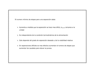 El numero mínimo de etapas para una separación dada:
¾ Aumenta a medida que la separación se hace mas difícil, αLK,HK cercanos a la
unidad
¾ Es independiente de la condición termodinámica de la alimentación
¾ Solo depende del grado de separación deseada y de la volatilidad relativa
¾ En separaciones difíciles es mas efectivo aumentar el numero de etapas que
aumentar los caudales para elevar la pureza.
 